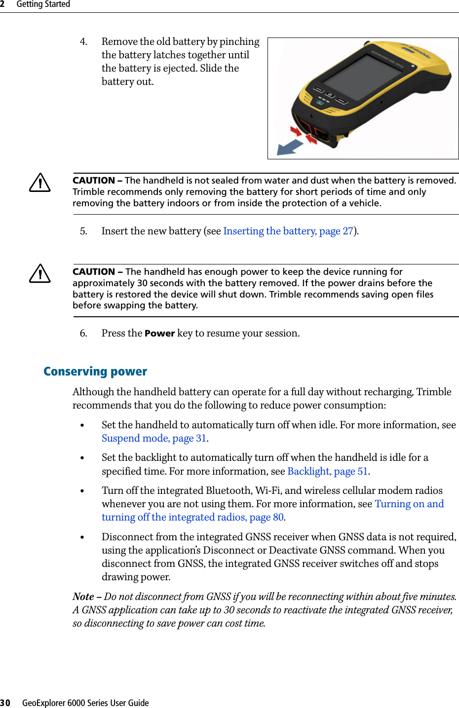 2     Getting Started30     GeoExplorer 6000 Series User Guide4. Remove the old battery by pinching the battery latches together until the battery is ejected. Slide the battery out.CCAUTION – The handheld is not sealed from water and dust when the battery is removed. Trimble recommends only removing the battery for short periods of time and only removing the battery indoors or from inside the protection of a vehicle.5. Insert the new battery (see Inserting the battery, page 27).CCAUTION – The handheld has enough power to keep the device running for approximately 30 seconds with the battery removed. If the power drains before the battery is restored the device will shut down. Trimble recommends saving open files before swapping the battery.6. Press the Power key to resume your session.Conserving powerAlthough the handheld battery can operate for a full day without recharging, Trimble recommends that you do the following to reduce power consumption:  •Set the handheld to automatically turn off when idle. For more information, see Suspend mode, page 31.•Set the backlight to automatically turn off when the handheld is idle for a specified time. For more information, see Backlight, page 51.•Turn off the integrated Bluetooth, Wi-Fi, and wireless cellular modem radios whenever you are not using them. For more information, see Turning on and turning off the integrated radios, page 80.•Disconnect from the integrated GNSS receiver when GNSS data is not required, using the application’s Disconnect or Deactivate GNSS command. When you disconnect from GNSS, the integrated GNSS receiver switches off and stops drawing power.Note – Do not disconnect from GNSS if you will be reconnecting within about five minutes. A GNSS application can take up to 30 seconds to reactivate the integrated GNSS receiver, so disconnecting to save power can cost time.