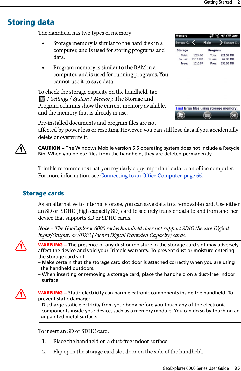 GeoExplorer 6000 Series User Guide     35Getting Started     2Storing dataThe handheld has two types of memory: •Storage memory is similar to the hard disk in a computer, and is used for storing programs and data.•Program memory is similar to the RAM in a computer, and is used for running programs. You cannot use it to save data.To check the storage capacity on the handheld, tap /Settings / System /Memory. The Storage and Program columns show the current memory available, and the memory that is already in use. Pre-installed documents and program files are not affected by power loss or resetting. However, you can still lose data if you accidentally delete or overwrite it.CCAUTION – The Windows Mobile version 6.5 operating system does not include a Recycle Bin. When you delete files from the handheld, they are deleted permanently.Trimble recommends that you regularly copy important data to an office computer. For more information, see Connecting to an Office Computer, page 55.Storage cardsAs an alternative to internal storage, you can save data to a removable card. Use either an SD or  SDHC (high capacity SD) card to securely transfer data to and from another device that supports SD or SDHC cards.Note – The GeoExplorer 6000 series handheld does not support SDIO (Secure Digital Input/Output) or SDXC (Secure Digital Extended Capacity) cards.CWARNING – The presence of any dust or moisture in the storage card slot may adversely affect the device and void your Trimble warranty. To prevent dust or moisture entering the storage card slot: – Make certain that the storage card slot door is attached correctly when you are using   the handheld outdoors. – When inserting or removing a storage card, place the handheld on a dust-free indoor    surface.CWARNING – Static electricity can harm electronic components inside the handheld. To prevent static damage:– Discharge static electricity from your body before you touch any of the electronic   components inside your device, such as a memory module. You can do so by touching an   unpainted metal surface.To insert an SD or SDHC card:1. Place the handheld on a dust-free indoor surface.2. Flip open the storage card slot door on the side of the handheld. 