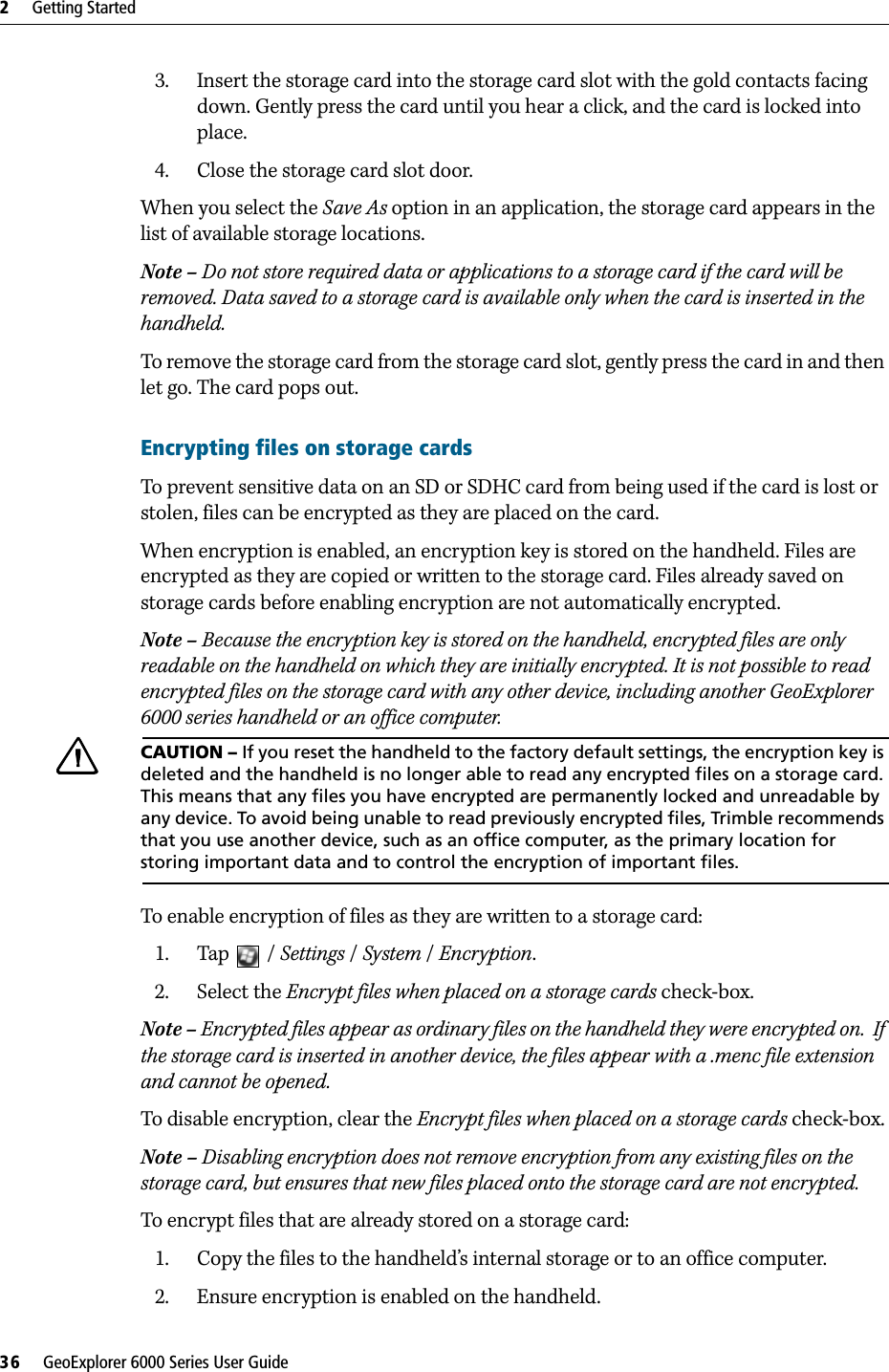 2     Getting Started36     GeoExplorer 6000 Series User Guide3. Insert the storage card into the storage card slot with the gold contacts facing down. Gently press the card until you hear a click, and the card is locked into place.4. Close the storage card slot door.When you select the Save As option in an application, the storage card appears in the list of available storage locations. Note – Do not store required data or applications to a storage card if the card will be removed. Data saved to a storage card is available only when the card is inserted in the handheld.To remove the storage card from the storage card slot, gently press the card in and then let go. The card pops out. Encrypting files on storage cardsTo prevent sensitive data on an SD or SDHC card from being used if the card is lost or stolen, files can be encrypted as they are placed on the card.When encryption is enabled, an encryption key is stored on the handheld. Files are encrypted as they are copied or written to the storage card. Files already saved on storage cards before enabling encryption are not automatically encrypted. Note – Because the encryption key is stored on the handheld, encrypted files are only readable on the handheld on which they are initially encrypted. It is not possible to read encrypted files on the storage card with any other device, including another GeoExplorer 6000 series handheld or an office computer. CCAUTION – If you reset the handheld to the factory default settings, the encryption key is deleted and the handheld is no longer able to read any encrypted files on a storage card. This means that any files you have encrypted are permanently locked and unreadable by any device. To avoid being unable to read previously encrypted files, Trimble recommends that you use another device, such as an office computer, as the primary location for storing important data and to control the encryption of important files. To enable encryption of files as they are written to a storage card:1. Tap / Settings / System /Encryption.2. Select the Encrypt files when placed on a storage cards check-box.Note – Encrypted files appear as ordinary files on the handheld they were encrypted on.  If the storage card is inserted in another device, the files appear with a .menc file extension and cannot be opened.To disable encryption, clear the Encrypt files when placed on a storage cards check-box.Note – Disabling encryption does not remove encryption from any existing files on the storage card, but ensures that new files placed onto the storage card are not encrypted.To encrypt files that are already stored on a storage card:1. Copy the files to the handheld’s internal storage or to an office computer.2. Ensure encryption is enabled on the handheld.