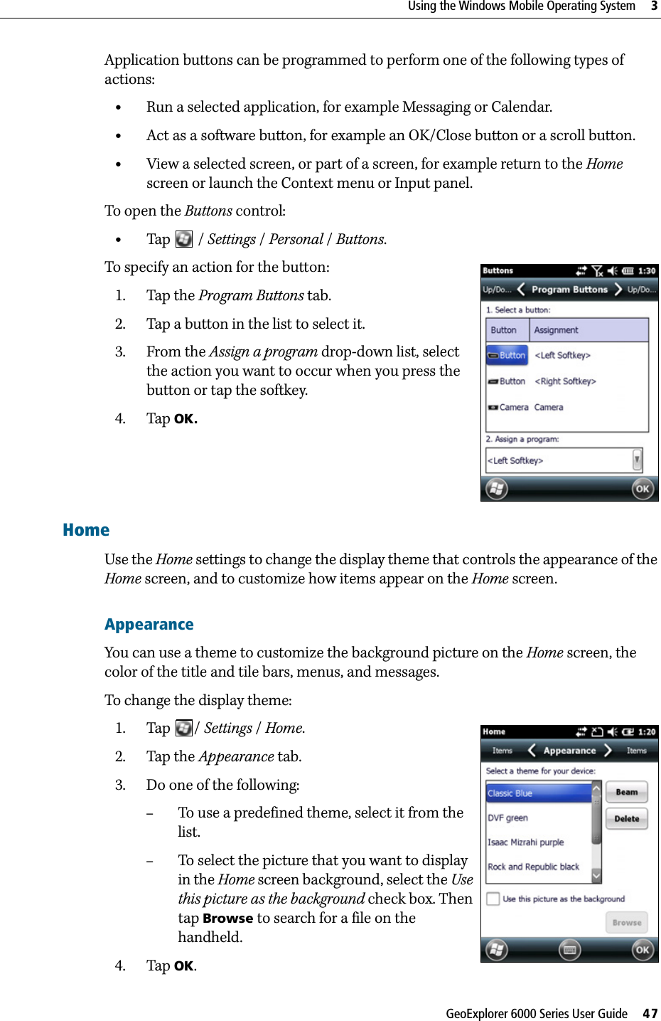 GeoExplorer 6000 Series User Guide     47Using the Windows Mobile Operating System     3Application buttons can be programmed to perform one of the following types of actions:•Run a selected application, for example Messaging or Calendar.•Act as a software button, for example an OK/Close button or a scroll button.•View a selected screen, or part of a screen, for example return to the Home screen or launch the Context menu or Input panel.To open the Buttons control: •Tap   /Settings /Personal / Buttons. To specify an action for the button: 1. Tap the Program Buttons tab.2. Tap a button in the list to select it.3. From the Assign a program drop-down list, select the action you want to occur when you press the button or tap the softkey.4. Tap OK.HomeUse the Home settings to change the display theme that controls the appearance of the Home screen, and to customize how items appear on the Home screen.AppearanceYou can use a theme to customize the background picture on the Home screen, the color of the title and tile bars, menus, and messages.To change the display theme:1. Tap / Settings /Home.  2. Tap the Appearance tab.  3. Do one of the following:–To use a predefined theme, select it from the list.–To select the picture that you want to display in the Home screen background, select the Use this picture as the background check box. Then tap Browse to search for a file on the handheld.4. Tap OK.
