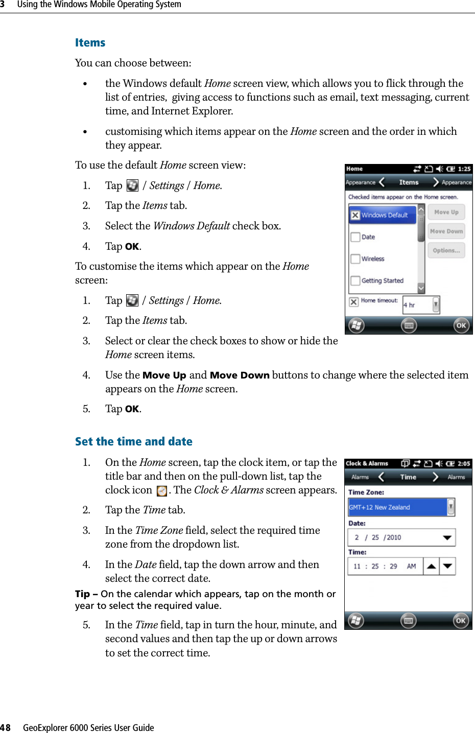 3     Using the Windows Mobile Operating System48     GeoExplorer 6000 Series User GuideItemsYou can choose between:•the Windows default Home screen view, which allows you to flick through the list of entries,  giving access to functions such as email, text messaging, current time, and Internet Explorer. •customising which items appear on the Home screen and the order in which they appear.To use the default Home screen view:1. Tap  /Settings / Home.2. Tap the Items tab.3. Select the Windows Default check box.4. Tap OK.To customise the items which appear on the Home screen:1. Tap  / Settings / Home.2. Tap the Items tab.3. Select or clear the check boxes to show or hide the Home screen items.4. Use the Move Up and Move Down buttons to change where the selected item appears on the Home screen.5. Tap OK.Set the time and date 1. On the Home screen, tap the clock item, or tap the title bar and then on the pull-down list, tap the clock icon . The Clock &amp; Alarms screen appears. 2. Tap the Time tab.3. In the Time Zone field, select the required time zone from the dropdown list.4. In the Date field, tap the down arrow and then select the correct date.Tip – On the calendar which appears, tap on the month or year to select the required value.5. In the Time field, tap in turn the hour, minute, and second values and then tap the up or down arrows to set the correct time.