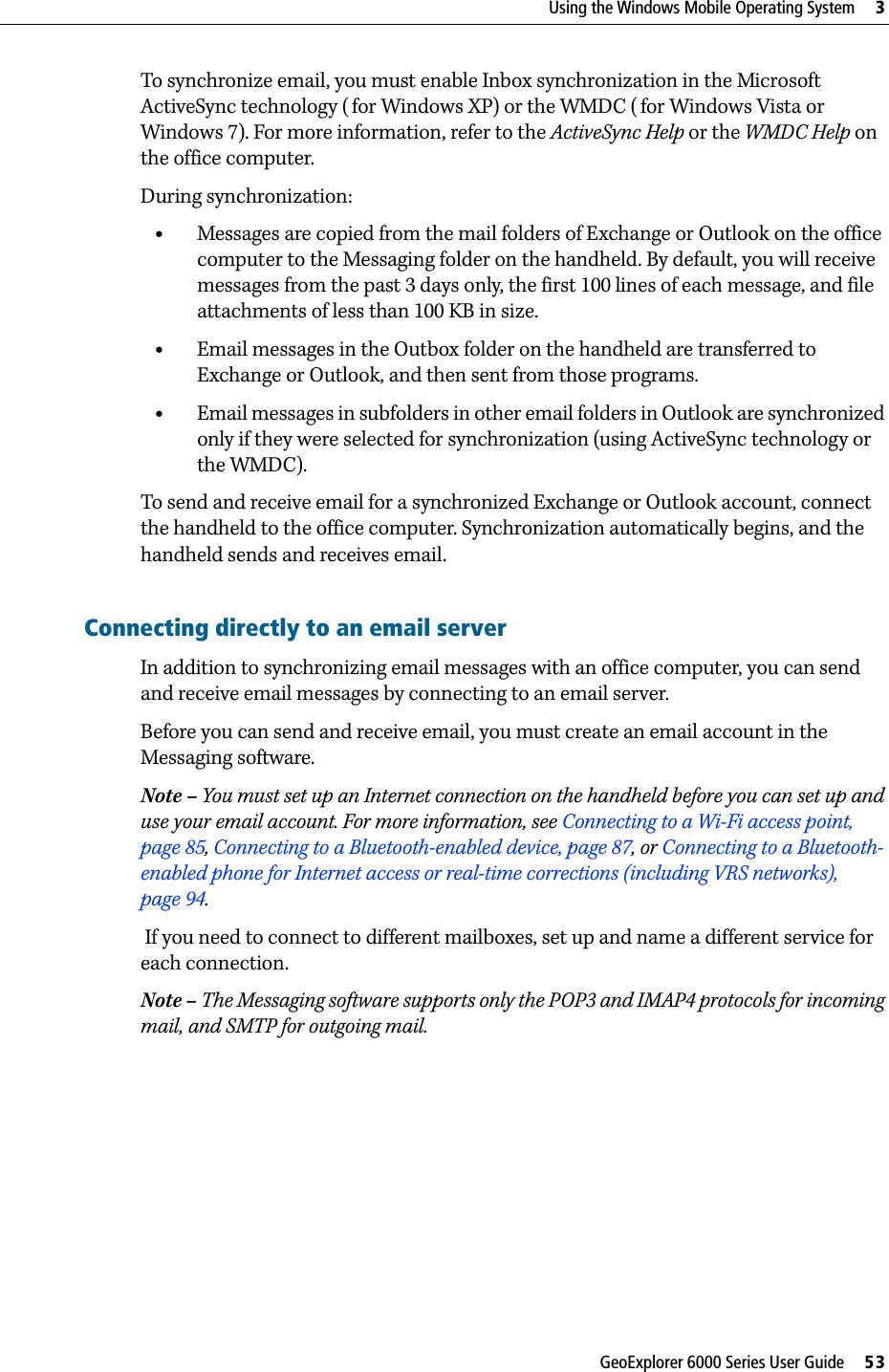 GeoExplorer 6000 Series User Guide     53Using the Windows Mobile Operating System     3To synchronize email, you must enable Inbox synchronization in the Microsoft ActiveSync technology ( for Windows XP) or the WMDC ( for Windows Vista or Windows 7). For more information, refer to the ActiveSync Help or the WMDC Help on the office computer.During synchronization:•Messages are copied from the mail folders of Exchange or Outlook on the office computer to the Messaging folder on the handheld. By default, you will receive messages from the past 3 days only, the first 100 lines of each message, and file attachments of less than 100 KB in size.•Email messages in the Outbox folder on the handheld are transferred to Exchange or Outlook, and then sent from those programs.•Email messages in subfolders in other email folders in Outlook are synchronized only if they were selected for synchronization (using ActiveSync technology or the WMDC). To send and receive email for a synchronized Exchange or Outlook account, connect the handheld to the office computer. Synchronization automatically begins, and the handheld sends and receives email.Connecting directly to an email serverIn addition to synchronizing email messages with an office computer, you can send and receive email messages by connecting to an email server. Before you can send and receive email, you must create an email account in the Messaging software.Note – You must set up an Internet connection on the handheld before you can set up and use your email account. For more information, see Connecting to a Wi-Fi access point, page 85, Connecting to a Bluetooth-enabled device, page 87, or Connecting to a Bluetooth-enabled phone for Internet access or real-time corrections (including VRS networks), page 94.  If you need to connect to different mailboxes, set up and name a different service for each connection. Note – The Messaging software supports only the POP3 and IMAP4 protocols for incoming mail, and SMTP for outgoing mail.