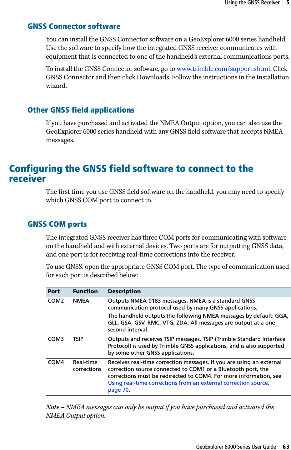 GeoExplorer 6000 Series User Guide     63Using the GNSS Receiver     5GNSS Connector softwareYou can install the GNSS Connector software on a GeoExplorer 6000 series handheld. Use the software to specify how the integrated GNSS receiver communicates with equipment that is connected to one of the handheld’s external communications ports.To install the GNSS Connector software, go to www.trimble.com/support.shtml. Click GNSS Connector and then click Downloads. Follow the instructions in the Installation wizard.Other GNSS field applicationsIf you have purchased and activated the NMEA Output option, you can also use the GeoExplorer 6000 series handheld with any GNSS field software that accepts NMEA messages.Configuring the GNSS field software to connect to the receiverThe first time you use GNSS field software on the handheld, you may need to specify which GNSS COM port to connect to.GNSS COM ports The integrated GNSS receiver has three COM ports for communicating with software on the handheld and with external devices. Two ports are for outputting GNSS data, and one port is for receiving real-time corrections into the receiver.To use GNSS, open the appropriate GNSS COM port. The type of communication used for each port is described below:  Note – NMEA messages can only be output if you have purchased and activated the NMEA Output option.Port Function DescriptionCOM2 NMEA Outputs NMEA-0183 messages. NMEA is a standard GNSS communication protocol used by many GNSS applications.The handheld outputs the following NMEA messages by default: GGA, GLL, GSA, GSV, RMC, VTG, ZDA. All messages are output at a one-second interval.COM3 TSIP Outputs and receives TSIP messages. TSIP (Trimble Standard Interface Protocol) is used by Trimble GNSS applications, and is also supported by some other GNSS applications.COM4 Real-time correctionsReceives real-time correction messages. If you are using an external correction source connected to COM1 or a Bluetooth port, the corrections must be redirected to COM4. For more information, see Using real-time corrections from an external correction source, page 70.