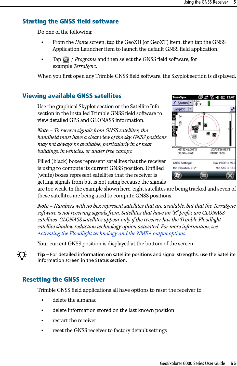 GeoExplorer 6000 Series User Guide     65Using the GNSS Receiver     5Starting the GNSS field softwareDo one of the following: •From the Home screen, tap the GeoXH (or GeoXT) item, then tap the GNSS Application Launcher item to launch the default GNSS field application. •Tap / Programs and then select the GNSS field software, for example TerraSync.When you first open any Trimble GNSS field software, the Skyplot section is displayed.Viewing available GNSS satellitesUse the graphical Skyplot section or the Satellite Info section in the installed Trimble GNSS field software to view detailed GPS and GLONASS information.Note – To receive signals from GNSS satellites, the handheld must have a clear view of the sky. GNSS positions may not always be available, particularly in or near buildings, in vehicles, or under tree canopy.Filled (black) boxes represent satellites that the receiver is using to compute its current GNSS position. Unfilled (white) boxes represent satellites that the receiver is getting signals from but is not using because the signals are too weak. In the example shown here, eight satellites are being tracked and seven of these satellites are being used to compute GNSS positions.Note – Numbers with no box represent satellites that are available, but that the TerraSync software is not receiving signals from. Satellites that have an &quot;R&quot; prefix are GLONASS satellites. GLONASS satellites appear only if the receiver has the Trimble Floodlight satellite shadow reduction technology option activated. For more information, see Activating the Floodlight technology and the NMEA output options.Your current GNSS position is displayed at the bottom of the screen.BTip – For detailed information on satellite positions and signal strengths, use the Satellite information screen in the Status section.Resetting the GNSS receiverTrimble GNSS field applications all have options to reset the receiver to:•delete the almanac•delete information stored on the last known position•restart the receiver•reset the GNSS receiver to factory default settings