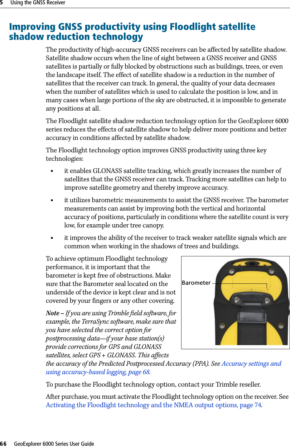 5     Using the GNSS Receiver66     GeoExplorer 6000 Series User GuideImproving GNSS productivity using Floodlight satellite shadow reduction technologyThe productivity of high-accuracy GNSS receivers can be affected by satellite shadow. Satellite shadow occurs when the line of sight between a GNSS receiver and GNSS satellites is partially or fully blocked by obstructions such as buildings, trees, or even the landscape itself. The effect of satellite shadow is a reduction in the number of satellites that the receiver can track. In general, the quality of your data decreases when the number of satellites which is used to calculate the position is low, and in many cases when large portions of the sky are obstructed, it is impossible to generate any positions at all.The Floodlight satellite shadow reduction technology option for the GeoExplorer 6000 series reduces the effects of satellite shadow to help deliver more positions and better accuracy in conditions affected by satellite shadow.The Floodlight technology option improves GNSS productivity using three key technologies:•it enables GLONASS satellite tracking, which greatly increases the number of satellites that the GNSS receiver can track. Tracking more satellites can help to improve satellite geometry and thereby improve accuracy.•it utilizes barometric measurements to assist the GNSS receiver. The barometer measurements can assist by improving both the vertical and horizontal accuracy of positions, particularly in conditions where the satellite count is very low, for example under tree canopy.•it improves the ability of the receiver to track weaker satellite signals which are common when working in the shadows of trees and buildings.To achieve optimum Floodlight technology  performance, it is important that the barometer is kept free of obstructions. Make sure that the Barometer seal located on the underside of the device is kept clear and is not covered by your fingers or any other covering.Note – If you are using Trimble field software, for example, the TerraSync software, make sure that you have selected the correct option for postprocessing data—if your base station(s) provide corrections for GPS and GLONASS satellites, select GPS + GLONASS. This affects the accuracy of the Predicted Postprocessed Accuracy (PPA). See Accuracy settings and using accuracy-based logging, page 68.To purchase the Floodlight technology option, contact your Trimble reseller.After purchase, you must activate the Floodlight technology option on the receiver. See Activating the Floodlight technology and the NMEA output options, page 74.Barometer