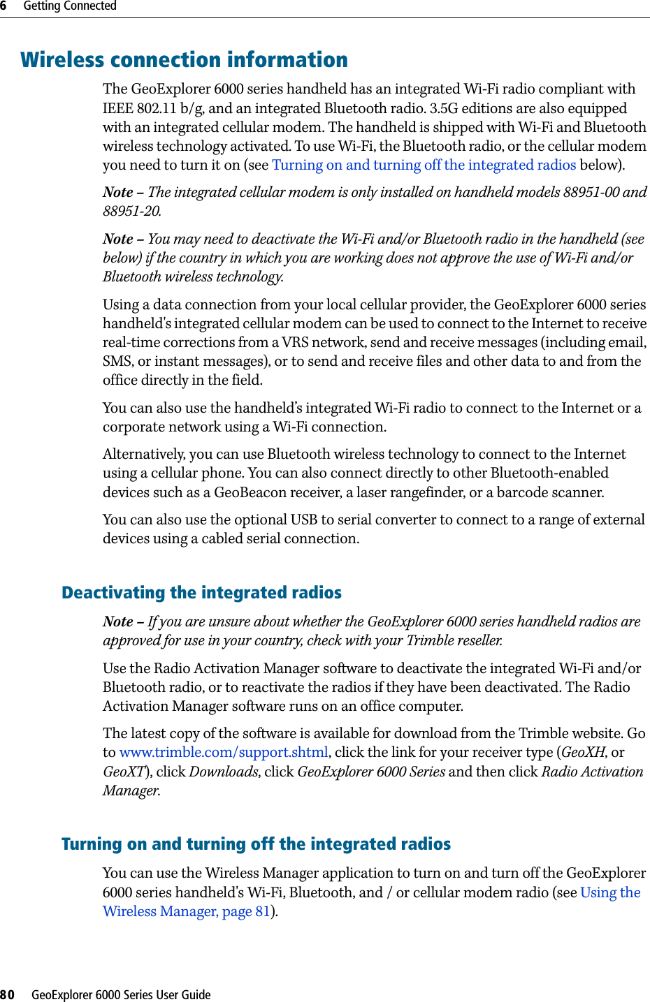 6     Getting Connected80     GeoExplorer 6000 Series User GuideWireless connection informationThe GeoExplorer 6000 series handheld has an integrated Wi-Fi radio compliant with IEEE 802.11 b/g, and an integrated Bluetooth radio. 3.5G editions are also equipped with an integrated cellular modem. The handheld is shipped with Wi-Fi and Bluetooth wireless technology activated. To use Wi-Fi, the Bluetooth radio, or the cellular modem you need to turn it on (see Turning on and turning off the integrated radios below). Note – The integrated cellular modem is only installed on handheld models 88951-00 and 88951-20. Note – You may need to deactivate the Wi-Fi and/or Bluetooth radio in the handheld (see below) if the country in which you are working does not approve the use of Wi-Fi and/or Bluetooth wireless technology.Using a data connection from your local cellular provider, the GeoExplorer 6000 series handheld&apos;s integrated cellular modem can be used to connect to the Internet to receive real-time corrections from a VRS network, send and receive messages (including email, SMS, or instant messages), or to send and receive files and other data to and from the office directly in the field.You can also use the handheld’s integrated Wi-Fi radio to connect to the Internet or a corporate network using a Wi-Fi connection.Alternatively, you can use Bluetooth wireless technology to connect to the Internet using a cellular phone. You can also connect directly to other Bluetooth-enabled devices such as a GeoBeacon receiver, a laser rangefinder, or a barcode scanner.You can also use the optional USB to serial converter to connect to a range of external devices using a cabled serial connection.Deactivating the integrated radiosNote – If you are unsure about whether the GeoExplorer 6000 series handheld radios are approved for use in your country, check with your Trimble reseller.Use the Radio Activation Manager software to deactivate the integrated Wi-Fi and/or Bluetooth radio, or to reactivate the radios if they have been deactivated. The Radio Activation Manager software runs on an office computer. The latest copy of the software is available for download from the Trimble website. Go to www.trimble.com/support.shtml, click the link for your receiver type (GeoXH, or GeoXT), click Downloads, click GeoExplorer 6000 Series and then click Radio Activation Manager.Turning on and turning off the integrated radiosYou can use the Wireless Manager application to turn on and turn off the GeoExplorer 6000 series handheld&apos;s Wi-Fi, Bluetooth, and / or cellular modem radio (see Using the Wireless Manager, page 81).