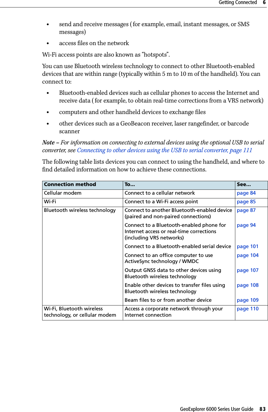 GeoExplorer 6000 Series User Guide     83Getting Connected     6•send and receive messages ( for example, email, instant messages, or SMS messages)•access files on the networkWi-Fi access points are also known as “hotspots”.You can use Bluetooth wireless technology to connect to other Bluetooth-enabled devices that are within range (typically within 5 m to 10 m of the handheld). You can connect to:•Bluetooth-enabled devices such as cellular phones to access the Internet and receive data ( for example, to obtain real-time corrections from a VRS network)•computers and other handheld devices to exchange files•other devices such as a GeoBeacon receiver, laser rangefinder, or barcode scannerNote – For information on connecting to external devices using the optional USB to serial converter, see Connecting to other devices using the USB to serial converter, page 111The following table lists devices you can connect to using the handheld, and where to find detailed information on how to achieve these connections.Connection method To... See...Cellular modem Connect to a cellular network page 84Wi-Fi Connect to a Wi-Fi access point page 85Bluetooth wireless technology Connect to another Bluetooth-enabled device (paired and non-paired connections)page 87Connect to a Bluetooth-enabled phone for Internet access or real-time corrections (including VRS networks)page 94Connect to a Bluetooth-enabled serial device page 101Connect to an office computer to use ActiveSync technology / WMDCpage 104Output GNSS data to other devices using Bluetooth wireless technologypage 107Enable other devices to transfer files using Bluetooth wireless technologypage 108Beam files to or from another device page 109Wi-Fi, Bluetooth wireless technology, or cellular modemAccess a corporate network through your Internet connectionpage 110