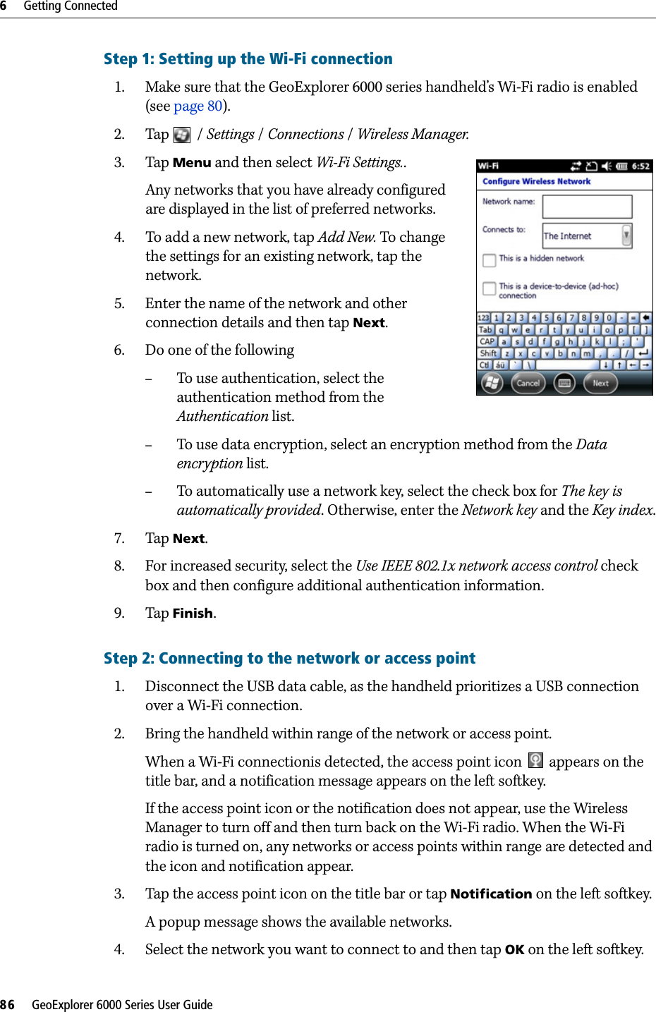 6     Getting Connected86     GeoExplorer 6000 Series User GuideStep 1: Setting up the Wi-Fi connection1. Make sure that the GeoExplorer 6000 series handheld’s Wi-Fi radio is enabled (see page 80). 2. Tap / Settings /Connections /Wireless Manager.3. Tap Menu and then select Wi-Fi Settings..   Any networks that you have already configured are displayed in the list of preferred networks. 4. To add a new network, tap Add New. To change the settings for an existing network, tap the network.5. Enter the name of the network and other connection details and then tap Next.6. Do one of the following–To use authentication, select the authentication method from the Authentication list.–To use data encryption, select an encryption method from the Data encryption list.–To automatically use a network key, select the check box for The key is automatically provided. Otherwise, enter the Network key and the Key index.7. Tap Next.8. For increased security, select the Use IEEE 802.1x network access control check box and then configure additional authentication information. 9. Tap Finish. Step 2: Connecting to the network or access point1. Disconnect the USB data cable, as the handheld prioritizes a USB connection over a Wi-Fi connection.2. Bring the handheld within range of the network or access point.When a Wi-Fi connectionis detected, the access point icon   appears on the title bar, and a notification message appears on the left softkey.If the access point icon or the notification does not appear, use the Wireless Manager to turn off and then turn back on the Wi-Fi radio. When the Wi-Fi radio is turned on, any networks or access points within range are detected and the icon and notification appear.3. Tap the access point icon on the title bar or tap Notification on the left softkey. A popup message shows the available networks.4. Select the network you want to connect to and then tap OK on the left softkey.