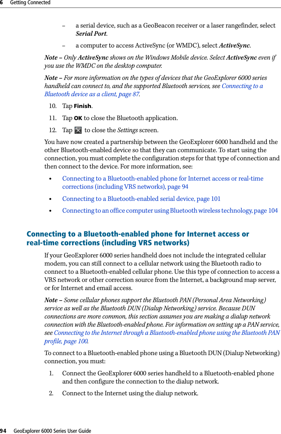 6     Getting Connected94     GeoExplorer 6000 Series User Guide–a serial device, such as a GeoBeacon receiver or a laser rangefinder, select Serial Port.–a computer to access ActiveSync (or WMDC), select ActiveSync.Note – Only ActiveSync shows on the Windows Mobile device. Select ActiveSync even if you use the WMDC on the desktop computer.Note – For more information on the types of devices that the GeoExplorer 6000 series handheld can connect to, and the supported Bluetooth services, see Connecting to a Bluetooth device as a client, page 87.10. Tap Finish.11. Tap OK to close the Bluetooth application.12. Tap   to close the Settings screen.You have now created a partnership between the GeoExplorer 6000 handheld and the other Bluetooth-enabled device so that they can communicate. To start using the connection, you must complete the configuration steps for that type of connection and then connect to the device. For more information, see: •Connecting to a Bluetooth-enabled phone for Internet access or real-time corrections (including VRS networks), page 94•Connecting to a Bluetooth-enabled serial device, page 101•Connecting to an office computer using Bluetooth wireless technology, page 104   Connecting to a Bluetooth-enabled phone for Internet access or real-time corrections (including VRS networks)       If your GeoExplorer 6000 series handheld does not include the integrated cellular modem, you can still connect to a cellular network using the Bluetooth radio to connect to a Bluetooth-enabled cellular phone. Use this type of connection to access a VRS network or other correction source from the Internet, a background map server, or for Internet and email access.Note – Some cellular phones support the Bluetooth PAN (Personal Area Networking) service as well as the Bluetooth DUN (Dialup Networking) service. Because DUN connections are more common, this section assumes you are making a dialup network connection with the Bluetooth-enabled phone. For information on setting up a PAN service, see Connecting to the Internet through a Bluetooth-enabled phone using the Bluetooth PAN profile, page 100.To connect to a Bluetooth-enabled phone using a Bluetooth DUN (Dialup Networking) connection, you must:1. Connect the GeoExplorer 6000 series handheld to a Bluetooth-enabled phone and then configure the connection to the dialup network.2. Connect to the Internet using the dialup network.