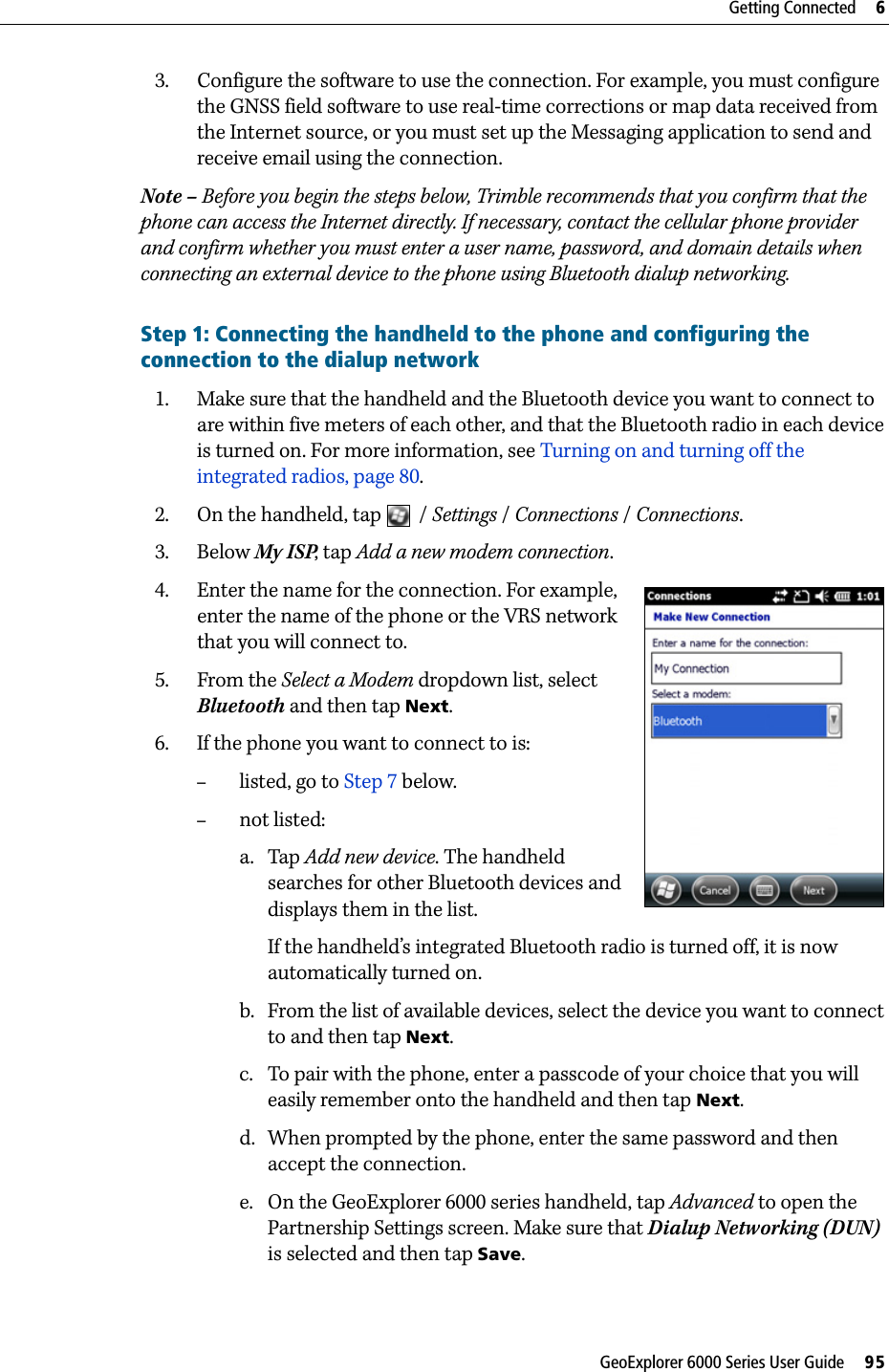 GeoExplorer 6000 Series User Guide     95Getting Connected     63. Configure the software to use the connection. For example, you must configure the GNSS field software to use real-time corrections or map data received from the Internet source, or you must set up the Messaging application to send and receive email using the connection.Note – Before you begin the steps below, Trimble recommends that you confirm that the phone can access the Internet directly. If necessary, contact the cellular phone provider and confirm whether you must enter a user name, password, and domain details when connecting an external device to the phone using Bluetooth dialup networking.Step 1: Connecting the handheld to the phone and configuring the connection to the dialup network1. Make sure that the handheld and the Bluetooth device you want to connect to are within five meters of each other, and that the Bluetooth radio in each device is turned on. For more information, see Turning on and turning off the integrated radios, page 80.2. On the handheld, tap  / Settings / Connections /Connections.3. Below My ISP, tap Add a new modem connection. 4. Enter the name for the connection. For example, enter the name of the phone or the VRS network that you will connect to. 5. From the Select a Modem dropdown list, select Bluetooth and then tap Next.6. If the phone you want to connect to is:–listed, go to Step 7 below. –not listed:a. Tap Add new device. The handheld searches for other Bluetooth devices and displays them in the list.If the handheld’s integrated Bluetooth radio is turned off, it is now automatically turned on.b. From the list of available devices, select the device you want to connect to and then tap Next.c. To pair with the phone, enter a passcode of your choice that you will easily remember onto the handheld and then tap Next.d. When prompted by the phone, enter the same password and then accept the connection.e. On the GeoExplorer 6000 series handheld, tap Advanced to open the Partnership Settings screen. Make sure that Dialup Networking (DUN) is selected and then tap Save.