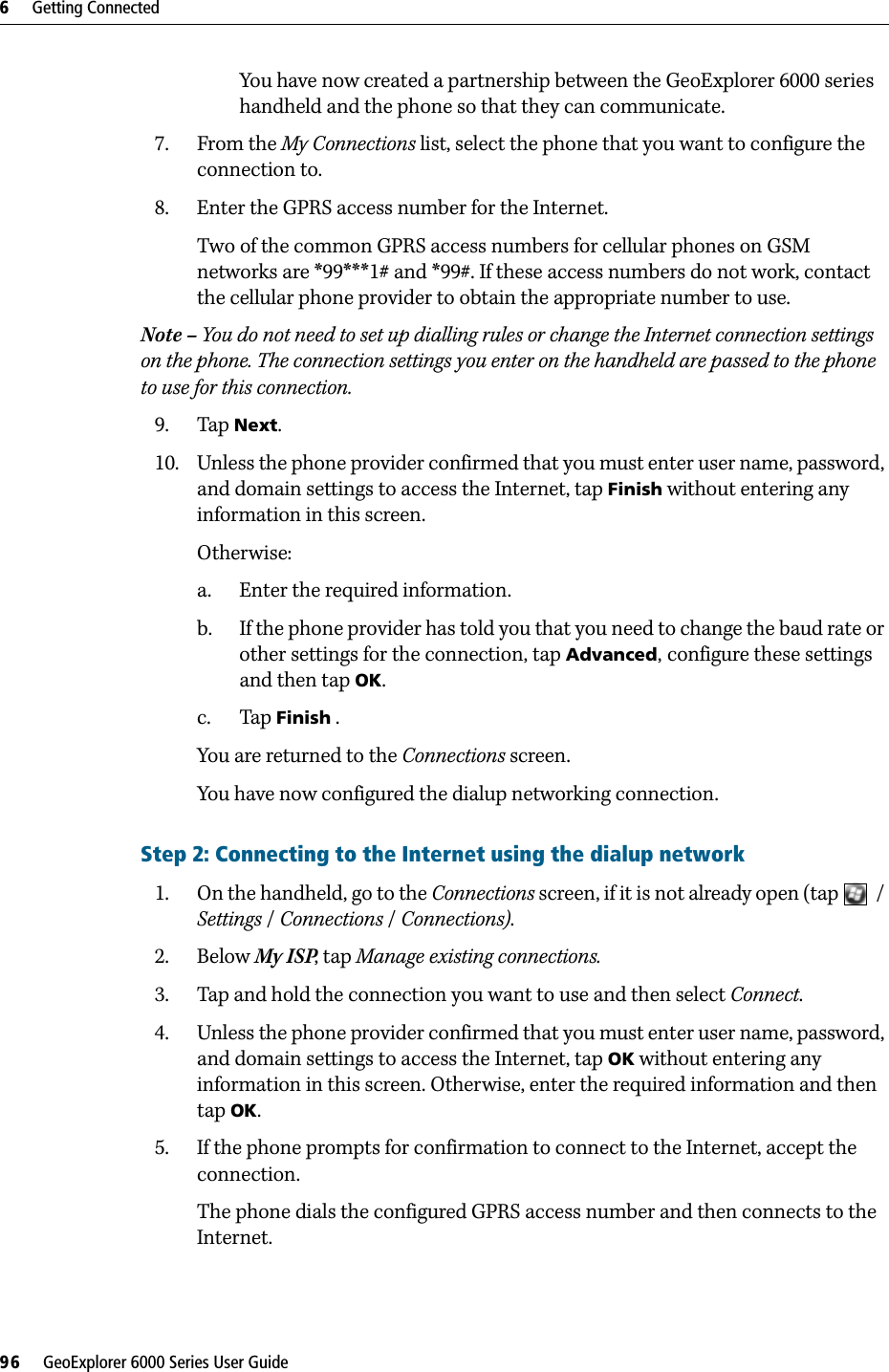 6     Getting Connected96     GeoExplorer 6000 Series User GuideYou have now created a partnership between the GeoExplorer 6000 series handheld and the phone so that they can communicate.7. From the My Connections list, select the phone that you want to configure the connection to.8. Enter the GPRS access number for the Internet. Two of the common GPRS access numbers for cellular phones on GSM networks are *99***1# and *99#. If these access numbers do not work, contact the cellular phone provider to obtain the appropriate number to use.Note – You do not need to set up dialling rules or change the Internet connection settings on the phone. The connection settings you enter on the handheld are passed to the phone to use for this connection.9. Tap Next. 10. Unless the phone provider confirmed that you must enter user name, password, and domain settings to access the Internet, tap Finish without entering any information in this screen.Otherwise:a. Enter the required information. b. If the phone provider has told you that you need to change the baud rate or other settings for the connection, tap Advanced, configure these settings and then tap OK.c. Tap Finish .You are returned to the Connections screen.You have now configured the dialup networking connection.Step 2: Connecting to the Internet using the dialup network1. On the handheld, go to the Connections screen, if it is not already open (tap  / Settings / Connections /Connections).2. Below My ISP, tap Manage existing connections. 3. Tap and hold the connection you want to use and then select Connect. 4. Unless the phone provider confirmed that you must enter user name, password, and domain settings to access the Internet, tap OK without entering any information in this screen. Otherwise, enter the required information and then tap OK.5. If the phone prompts for confirmation to connect to the Internet, accept the connection.The phone dials the configured GPRS access number and then connects to the Internet. 