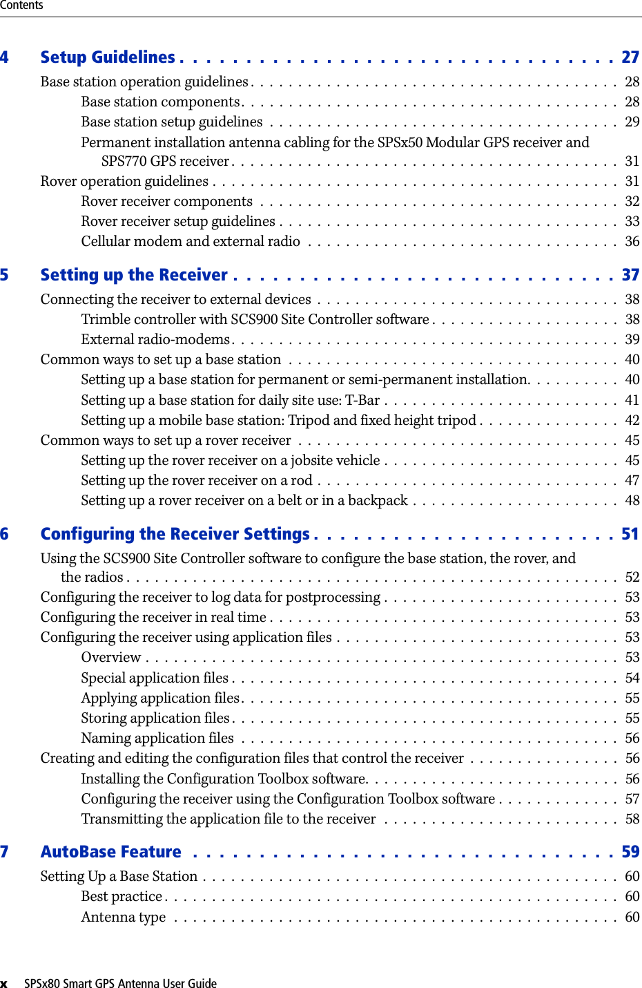 Contentsx     SPSx80 Smart GPS Antenna User Guide4 Setup Guidelines .  .  .  .  .  .  .  .  .  .  .  .  .  .  .  .  .  .  .  .  .  .  .  .  .  .  .  .  .  .  .  .  .  27Base station operation guidelines .  .  .  .  .  .  .  .  .  .  .  .  .  .  .  .  .  .  .  .  .  .  .  .  .  .  .  .  .  .  .  .  .  .  .  .  .  .  .  28Base station components.  .  .  .  .  .  .  .  .  .  .  .  .  .  .  .  .  .  .  .  .  .  .  .  .  .  .  .  .  .  .  .  .  .  .  .  .  .  .  .  28Base station setup guidelines  .  .  .  .  .  .  .  .  .  .  .  .  .  .  .  .  .  .  .  .  .  .  .  .  .  .  .  .  .  .  .  .  .  .  .  .  .  29Permanent installation antenna cabling for the SPSx50 Modular GPS receiver andSPS770 GPS receiver .  .  .  .  .  .  .  .  .  .  .  .  .  .  .  .  .  .  .  .  .  .  .  .  .  .  .  .  .  .  .  .  .  .  .  .  .  .  .  .  .  31Rover operation guidelines .  .  .  .  .  .  .  .  .  .  .  .  .  .  .  .  .  .  .  .  .  .  .  .  .  .  .  .  .  .  .  .  .  .  .  .  .  .  .  .  .  .  .   31Rover receiver components  .  .  .  .  .  .  .  .  .  .  .  .  .  .  .  .  .  .  .  .  .  .  .  .  .  .  .  .  .  .  .  .  .  .  .  .  .  .   32Rover receiver setup guidelines .  .  .  .  .  .  .  .  .  .  .  .  .  .  .  .  .  .  .  .  .  .  .  .  .  .  .  .  .  .  .  .  .  .  .  .   33Cellular modem and external radio  .  .  .  .  .  .  .  .  .  .  .  .  .  .  .  .  .  .  .  .  .  .  .  .  .  .  .  .  .  .  .  .  .   365 Setting up the Receiver .  .  .  .  .  .  .  .  .  .  .  .  .  .  .  .  .  .  .  .  .  .  .  .  .  .  .  .  .  37Connecting the receiver to external devices  .  .  .  .  .  .  .  .  .  .  .  .  .  .  .  .  .  .  .  .  .  .  .  .  .  .  .  .  .  .  .  .   38Trimble controller with SCS900 Site Controller software .  .  .  .  .  .  .  .  .  .  .  .  .  .  .  .  .  .  .  .   38External radio-modems.  .  .  .  .  .  .  .  .  .  .  .  .  .  .  .  .  .  .  .  .  .  .  .  .  .  .  .  .  .  .  .  .  .  .  .  .  .  .  .  .   39Common ways to set up a base station  .  .  .  .  .  .  .  .  .  .  .  .  .  .  .  .  .  .  .  .  .  .  .  .  .  .  .  .  .  .  .  .  .  .  .   40Setting up a base station for permanent or semi-permanent installation.  .  .  .  .  .  .  .  .  .  40Setting up a base station for daily site use: T-Bar .  .  .  .  .  .  .  .  .  .  .  .  .  .  .  .  .  .  .  .  .  .  .  .  .   41Setting up a mobile base station: Tripod and fixed height tripod .  .  .  .  .  .  .  .  .  .  .  .  .  .  .   42Common ways to set up a rover receiver  .  .  .  .  .  .  .  .  .  .  .  .  .  .  .  .  .  .  .  .  .  .  .  .  .  .  .  .  .  .  .  .  .  .  45Setting up the rover receiver on a jobsite vehicle .  .  .  .  .  .  .  .  .  .  .  .  .  .  .  .  .  .  .  .  .  .  .  .  .  45Setting up the rover receiver on a rod .  .  .  .  .  .  .  .  .  .  .  .  .  .  .  .  .  .  .  .  .  .  .  .  .  .  .  .  .  .  .  .   47Setting up a rover receiver on a belt or in a backpack  .  .  .  .  .  .  .  .  .  .  .  .  .  .  .  .  .  .  .  .  .  .  486 Configuring the Receiver Settings .  .  .  .  .  .  .  .  .  .  .  .  .  .  .  .  .  .  .  .  .  .  .  51Using the SCS900 Site Controller software to configure the base station, the rover, andthe radios .  .  .  .  .  .  .  .  .  .  .  .  .  .  .  .  .  .  .  .  .  .  .  .  .  .  .  .  .  .  .  .  .  .  .  .  .  .  .  .  .  .  .  .  .  .  .  .  .  .  .  .  52Configuring the receiver to log data for postprocessing .  .  .  .  .  .  .  .  .  .  .  .  .  .  .  .  .  .  .  .  .  .  .  .  .  53Configuring the receiver in real time .  .  .  .  .  .  .  .  .  .  .  .  .  .  .  .  .  .  .  .  .  .  .  .  .  .  .  .  .  .  .  .  .  .  .  .  .   53Configuring the receiver using application files .  .  .  .  .  .  .  .  .  .  .  .  .  .  .  .  .  .  .  .  .  .  .  .  .  .  .  .  .  .  53Overview  .  .  .  .  .  .  .  .  .  .  .  .  .  .  .  .  .  .  .  .  .  .  .  .  .  .  .  .  .  .  .  .  .  .  .  .  .  .  .  .  .  .  .  .  .  .  .  .  .  .   53Special application files .  .  .  .  .  .  .  .  .  .  .  .  .  .  .  .  .  .  .  .  .  .  .  .  .  .  .  .  .  .  .  .  .  .  .  .  .  .  .  .  .   54Applying application files.  .  .  .  .  .  .  .  .  .  .  .  .  .  .  .  .  .  .  .  .  .  .  .  .  .  .  .  .  .  .  .  .  .  .  .  .  .  .  .   55Storing application files .  .  .  .  .  .  .  .  .  .  .  .  .  .  .  .  .  .  .  .  .  .  .  .  .  .  .  .  .  .  .  .  .  .  .  .  .  .  .  .  .   55Naming application files  .  .  .  .  .  .  .  .  .  .  .  .  .  .  .  .  .  .  .  .  .  .  .  .  .  .  .  .  .  .  .  .  .  .  .  .  .  .  .  .   56Creating and editing the configuration files that control the receiver  .  .  .  .  .  .  .  .  .  .  .  .  .  .  .  .   56Installing the Configuration Toolbox software.  .  .  .  .  .  .  .  .  .  .  .  .  .  .  .  .  .  .  .  .  .  .  .  .  .  .   56Configuring the receiver using the Configuration Toolbox software .  .  .  .  .  .  .  .  .  .  .  .  .   57Transmitting the application file to the receiver   .  .  .  .  .  .  .  .  .  .  .  .  .  .  .  .  .  .  .  .  .  .  .  .  .  587 AutoBase Feature  .  .  .  .  .  .  .  .  .  .  .  .  .  .  .  .  .  .  .  .  .  .  .  .  .  .  .  .  .  .  .  .  59Setting Up a Base Station .  .  .  .  .  .  .  .  .  .  .  .  .  .  .  .  .  .  .  .  .  .  .  .  .  .  .  .  .  .  .  .  .  .  .  .  .  .  .  .  .  .  .  .   60Best practice .  .  .  .  .  .  .  .  .  .  .  .  .  .  .  .  .  .  .  .  .  .  .  .  .  .  .  .  .  .  .  .  .  .  .  .  .  .  .  .  .  .  .  .  .  .  .  .  60Antenna type   .  .  .  .  .  .  .  .  .  .  .  .  .  .  .  .  .  .  .  .  .  .  .  .  .  .  .  .  .  .  .  .  .  .  .  .  .  .  .  .  .  .  .  .  .  .  .  60