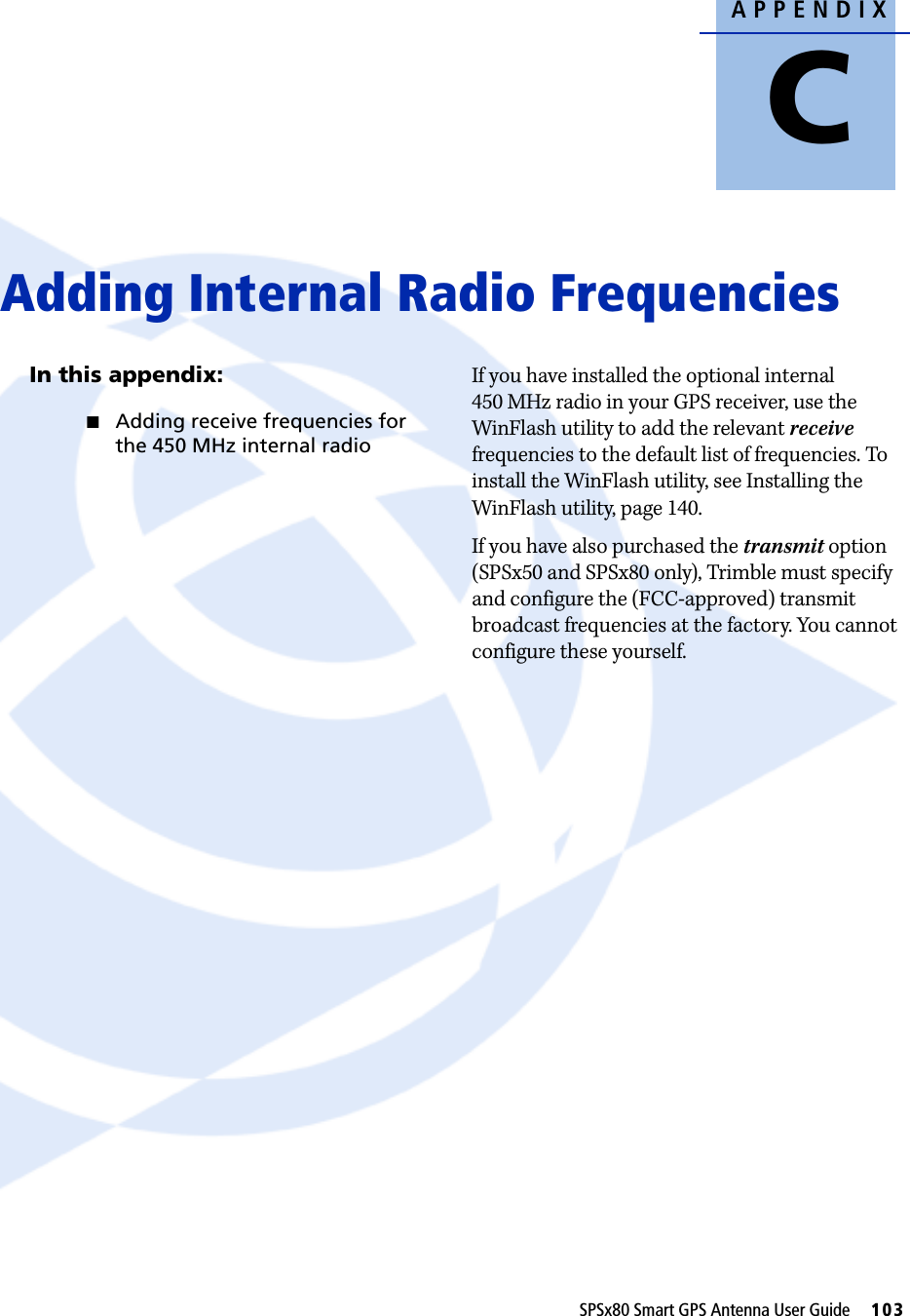 APPENDIXCSPSx80 Smart GPS Antenna User Guide     103Adding Internal Radio Frequencies CIn this appendix:QAdding receive frequencies for the 450 MHz internal radioIf you have installed the optional internal 450 MHz radio in your GPS receiver, use the WinFlash utility to add the relevant receive frequencies to the default list of frequencies. To install the WinFlash utility, see Installing the WinFlash utility, page 140.If you have also purchased the transmit option (SPSx50 and SPSx80 only), Trimble must specify and configure the (FCC-approved) transmit broadcast frequencies at the factory. You cannot configure these yourself.