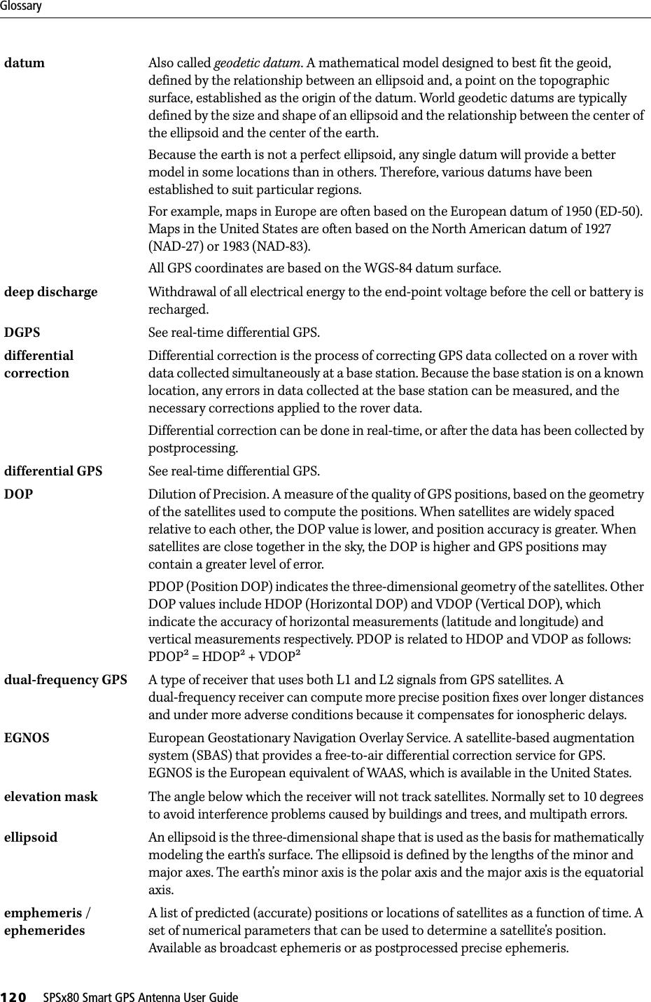 Glossary120     SPSx80 Smart GPS Antenna User Guidedatum  Also called geodetic datum. A mathematical model designed to best fit the geoid, defined by the relationship between an ellipsoid and, a point on the topographic surface, established as the origin of the datum. World geodetic datums are typically defined by the size and shape of an ellipsoid and the relationship between the center of the ellipsoid and the center of the earth. Because the earth is not a perfect ellipsoid, any single datum will provide a better model in some locations than in others. Therefore, various datums have been established to suit particular regions. For example, maps in Europe are often based on the European datum of 1950 (ED-50). Maps in the United States are often based on the North American datum of 1927 (NAD-27) or 1983 (NAD-83). All GPS coordinates are based on the WGS-84 datum surface. deep discharge Withdrawal of all electrical energy to the end-point voltage before the cell or battery is recharged. DGPS See real-time differential GPS.differential correction Differential correction is the process of correcting GPS data collected on a rover with data collected simultaneously at a base station. Because the base station is on a known location, any errors in data collected at the base station can be measured, and the necessary corrections applied to the rover data.Differential correction can be done in real-time, or after the data has been collected by postprocessing.differential GPS See real-time differential GPS.DOP  Dilution of Precision. A measure of the quality of GPS positions, based on the geometry of the satellites used to compute the positions. When satellites are widely spaced relative to each other, the DOP value is lower, and position accuracy is greater. When satellites are close together in the sky, the DOP is higher and GPS positions may contain a greater level of error.PDOP (Position DOP) indicates the three-dimensional geometry of the satellites. Other DOP values include HDOP (Horizontal DOP) and VDOP (Vertical DOP), which indicate the accuracy of horizontal measurements (latitude and longitude) and vertical measurements respectively. PDOP is related to HDOP and VDOP as follows: PDOP = HDOP + VDOPdual-frequency GPS A type of receiver that uses both L1 and L2 signals from GPS satellites. A dual-frequency receiver can compute more precise position fixes over longer distances and under more adverse conditions because it compensates for ionospheric delays.EGNOS European Geostationary Navigation Overlay Service. A satellite-based augmentation system (SBAS) that provides a free-to-air differential correction service for GPS. EGNOS is the European equivalent of WAAS, which is available in the United States.elevation mask The angle below which the receiver will not track satellites. Normally set to 10 degrees to avoid interference problems caused by buildings and trees, and multipath errors.ellipsoid  An ellipsoid is the three-dimensional shape that is used as the basis for mathematically modeling the earth’s surface. The ellipsoid is defined by the lengths of the minor and major axes. The earth’s minor axis is the polar axis and the major axis is the equatorial axis. emphemeris / ephemeridesA list of predicted (accurate) positions or locations of satellites as a function of time. A set of numerical parameters that can be used to determine a satellite’s position. Available as broadcast ephemeris or as postprocessed precise ephemeris.