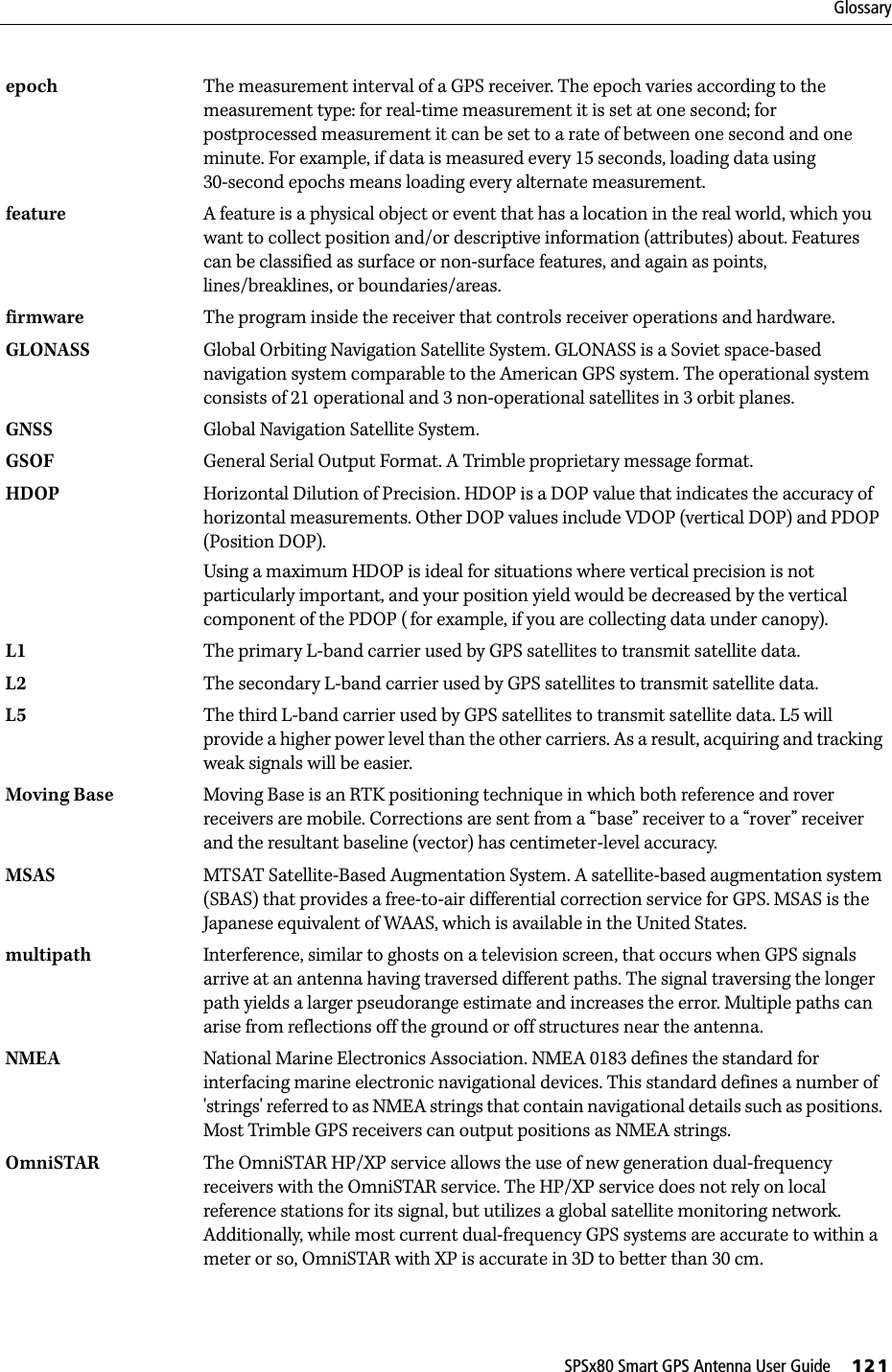 SPSx80 Smart GPS Antenna User Guide     121Glossaryepoch The measurement interval of a GPS receiver. The epoch varies according to the measurement type: for real-time measurement it is set at one second; for postprocessed measurement it can be set to a rate of between one second and one minute. For example, if data is measured every 15 seconds, loading data using 30-second epochs means loading every alternate measurement.feature  A feature is a physical object or event that has a location in the real world, which you want to collect position and/or descriptive information (attributes) about. Features can be classified as surface or non-surface features, and again as points, lines/breaklines, or boundaries/areas. firmware The program inside the receiver that controls receiver operations and hardware.GLONASS Global Orbiting Navigation Satellite System. GLONASS is a Soviet space-based navigation system comparable to the American GPS system. The operational system consists of 21 operational and 3 non-operational satellites in 3 orbit planes. GNSS Global Navigation Satellite System.GSOF General Serial Output Format. A Trimble proprietary message format.HDOP  Horizontal Dilution of Precision. HDOP is a DOP value that indicates the accuracy of horizontal measurements. Other DOP values include VDOP (vertical DOP) and PDOP (Position DOP).Using a maximum HDOP is ideal for situations where vertical precision is not particularly important, and your position yield would be decreased by the vertical component of the PDOP (for example, if you are collecting data under canopy).L1 The primary L-band carrier used by GPS satellites to transmit satellite data.L2 The secondary L-band carrier used by GPS satellites to transmit satellite data.L5 The third L-band carrier used by GPS satellites to transmit satellite data. L5 will provide a higher power level than the other carriers. As a result, acquiring and tracking weak signals will be easier.Moving Base Moving Base is an RTK positioning technique in which both reference and rover receivers are mobile. Corrections are sent from a “base” receiver to a “rover” receiver and the resultant baseline (vector) has centimeter-level accuracy.MSAS MTSAT Satellite-Based Augmentation System. A satellite-based augmentation system (SBAS) that provides a free-to-air differential correction service for GPS. MSAS is the Japanese equivalent of WAAS, which is available in the United States. multipath Interference, similar to ghosts on a television screen, that occurs when GPS signals arrive at an antenna having traversed different paths. The signal traversing the longer path yields a larger pseudorange estimate and increases the error. Multiple paths can arise from reflections off the ground or off structures near the antenna.NMEA National Marine Electronics Association. NMEA 0183 defines the standard for interfacing marine electronic navigational devices. This standard defines a number of &apos;strings&apos; referred to as NMEA strings that contain navigational details such as positions. Most Trimble GPS receivers can output positions as NMEA strings.OmniSTAR The OmniSTAR HP/XP service allows the use of new generation dual-frequency receivers with the OmniSTAR service. The HP/XP service does not rely on local reference stations for its signal, but utilizes a global satellite monitoring network. Additionally, while most current dual-frequency GPS systems are accurate to within a meter or so, OmniSTAR with XP is accurate in 3D to better than 30 cm. 