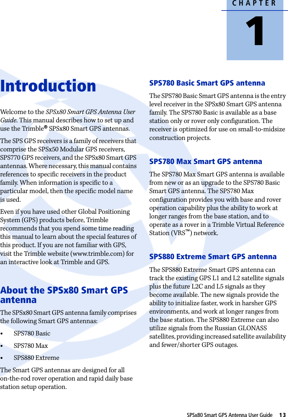 CHAPTER1SPSx80 Smart GPS Antenna User Guide     13Introduction 1Welcome to the SPSx80 Smart GPS Antenna User Guide. This manual describes how to set up and use the Trimble® SPSx80 Smart GPS antennas. The SPS GPS receivers is a family of receivers that comprise the SPSx50 Modular GPS receivers, SPS770 GPS receivers, and the SPSx80 Smart GPS antennas. Where necessary, this manual contains references to specific receivers in the product family. When information is specific to a particular model, then the specific model name is used. Even if you have used other Global Positioning System (GPS) products before, Trimble recommends that you spend some time reading this manual to learn about the special features of this product. If you are not familiar with GPS, visit the Trimble website (www.trimble.com) for an interactive look at Trimble and GPS.About the SPSx80 Smart GPS antennaThe SPSx80 Smart GPS antenna family comprises the following Smart GPS antennas:•SPS780 Basic•SPS780 Max•SPS880 ExtremeThe Smart GPS antennas are designed for all on-the-rod rover operation and rapid daily base station setup operation.SPS780 Basic Smart GPS antennaThe SPS780 Basic Smart GPS antenna is the entry level receiver in the SPSx80 Smart GPS antenna family. The SPS780 Basic is available as a base station only or rover only configuration. The receiver is optimized for use on small-to-midsize construction projects. SPS780 Max Smart GPS antennaThe SPS780 Max Smart GPS antenna is available from new or as an upgrade to the SPS780 Basic Smart GPS antenna. The SPS780 Max configuration provides you with base and rover operation capability plus the ability to work at longer ranges from the base station, and to operate as a rover in a Trimble Virtual Reference Station (VRS™) network.SPS880 Extreme Smart GPS antennaThe SPS880 Extreme Smart GPS antenna can track the existing GPS L1 and L2 satellite signals plus the future L2C and L5 signals as they become available. The new signals provide the ability to initialize faster, work in harsher GPS environments, and work at longer ranges from the base station. The SPS880 Extreme can also utilize signals from the Russian GLONASS satellites, providing increased satellite availability and fewer/shorter GPS outages.