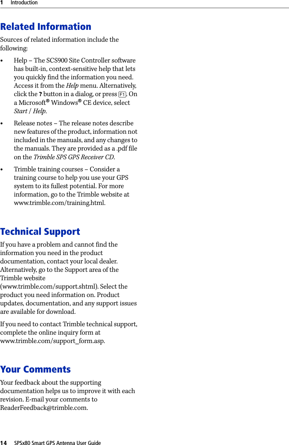 1     Introduction14     SPSx80 Smart GPS Antenna User GuideRelated InformationSources of related information include the following:•Help – The SCS900 Site Controller software has built-in, context-sensitive help that lets you quickly find the information you need. Access it from the Help menu. Alternatively, click the ? button in a dialog, or press [F1]. On a Microsoft® Windows® CE device, select Start / Help.•Release notes – The release notes describe new features of the product, information not included in the manuals, and any changes to the manuals. They are provided as a .pdf file on the Trimble SPS GPS Receiver CD. •Trimble training courses – Consider a training course to help you use your GPS system to its fullest potential. For more information, go to the Trimble website at www.trimble.com/training.html.Technical SupportIf you have a problem and cannot find the information you need in the product documentation, contact your local dealer. Alternatively, go to the Support area of the Trimble website (www.trimble.com/support.shtml). Select the product you need information on. Product updates, documentation, and any support issues are available for download.If you need to contact Trimble technical support, complete the online inquiry form at www.trimble.com/support_form.asp. Your CommentsYour feedback about the supporting documentation helps us to improve it with each revision. E-mail your comments to ReaderFeedback@trimble.com.