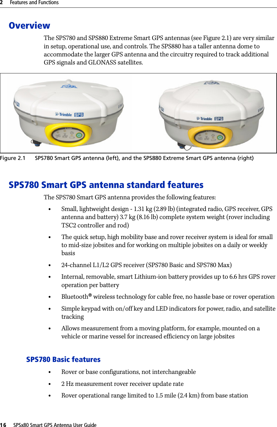 2     Features and Functions16     SPSx80 Smart GPS Antenna User GuideOverviewThe SPS780 and SPS880 Extreme Smart GPS antennas (see Figure 2.1) are very similar in setup, operational use, and controls. The SPS880 has a taller antenna dome to accommodate the larger GPS antenna and the circuitry required to track additional GPS signals and GLONASS satellites. Figure 2.1 SPS780 Smart GPS antenna (left), and the SPS880 Extreme Smart GPS antenna (right)SPS780 Smart GPS antenna standard featuresThe SPS780 Smart GPS antenna provides the following features: •Small, lightweight design - 1.31 kg (2.89 lb) (integrated radio, GPS receiver, GPS antenna and battery) 3.7 kg (8.16 lb) complete system weight (rover including TSC2 controller and rod)•The quick setup, high mobility base and rover receiver system is ideal for small to mid-size jobsites and for working on multiple jobsites on a daily or weekly basis•24-channel L1/L2 GPS receiver (SPS780 Basic and SPS780 Max)•Internal, removable, smart Lithium-ion battery provides up to 6.6 hrs GPS rover operation per battery•Bluetooth® wireless technology for cable free, no hassle base or rover operation•Simple keypad with on/off key and LED indicators for power, radio, and satellite tracking•Allows measurement from a moving platform, for example, mounted on a vehicle or marine vessel for increased efficiency on large jobsitesSPS780 Basic features•Rover or base configurations, not interchangeable•2 Hz measurement rover receiver update rate•Rover operational range limited to 1.5 mile (2.4 km) from base station