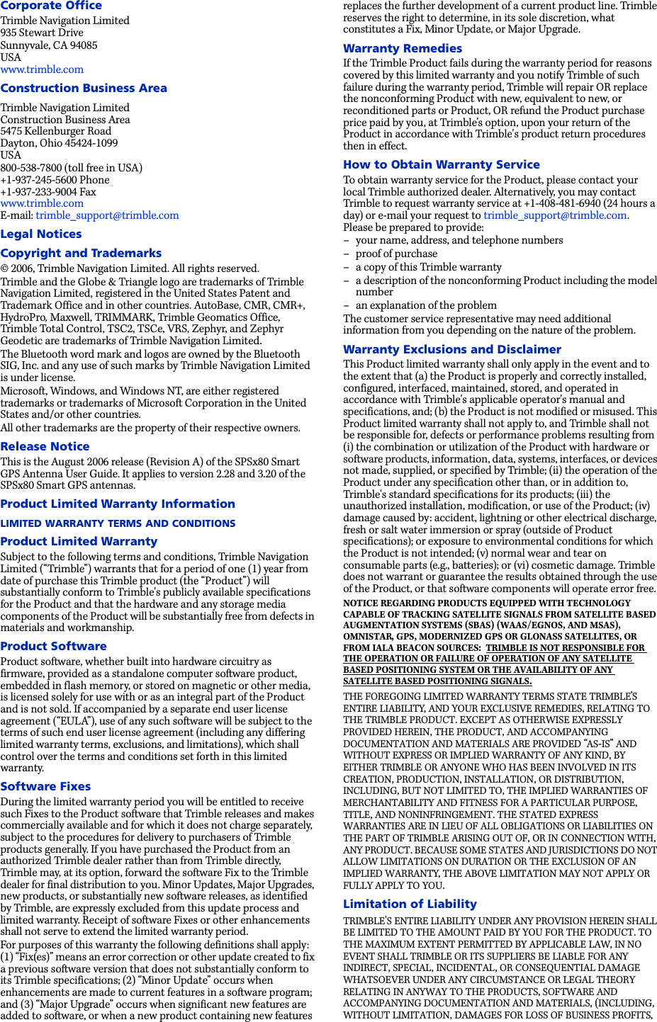 Corporate OfficeTrimble Navigation Limited935 Stewart DriveSunnyvale, CA 94085USAwww.trimble.comConstruction Business AreaTrimble Navigation LimitedConstruction Business Area5475 Kellenburger RoadDayton, Ohio 45424-1099USA800-538-7800 (toll free in USA)+1-937-245-5600 Phone+1-937-233-9004 Faxwww.trimble.comE-mail: trimble_support@trimble.comLegal NoticesCopyright and Trademarks© 2006, Trimble Navigation Limited. All rights reserved. Trimble and the Globe &amp; Triangle logo are trademarks of Trimble Navigation Limited, registered in the United States Patent and Trademark Office and in other countries. AutoBase, CMR, CMR+, HydroPro, Maxwell, TRIMMARK, Trimble Geomatics Office, Trimble Total Control, TSC2, TSCe, VRS, Zephyr, and Zephyr Geodetic are trademarks of Trimble Navigation Limited.The Bluetooth word mark and logos are owned by the Bluetooth SIG, Inc. and any use of such marks by Trimble Navigation Limited is under license.Microsoft, Windows, and Windows NT, are either registered trademarks or trademarks of Microsoft Corporation in the United States and/or other countries.All other trademarks are the property of their respective owners.Release NoticeThis is the August 2006 release (Revision A) of the SPSx80 Smart GPS Antenna User Guide. It applies to version 2.28 and 3.20 of the SPSx80 Smart GPS antennas.Product Limited Warranty InformationLIMITED WARRANTY TERMS AND CONDITIONSProduct Limited WarrantySubject to the following terms and conditions, Trimble Navigation Limited (“Trimble”) warrants that for a period of one (1) year from date of purchase this Trimble product (the “Product”) will substantially conform to Trimble&apos;s publicly available specifications for the Product and that the hardware and any storage media components of the Product will be substantially free from defects in materials and workmanship. Product SoftwareProduct software, whether built into hardware circuitry as firmware, provided as a standalone computer software product, embedded in flash memory, or stored on magnetic or other media, is licensed solely for use with or as an integral part of the Product and is not sold. If accompanied by a separate end user license agreement (“EULA”), use of any such software will be subject to the terms of such end user license agreement (including any differing limited warranty terms, exclusions, and limitations), which shall control over the terms and conditions set forth in this limited warranty. Software FixesDuring the limited warranty period you will be entitled to receive such Fixes to the Product software that Trimble releases and makes commercially available and for which it does not charge separately, subject to the procedures for delivery to purchasers of Trimble products generally. If you have purchased the Product from an authorized Trimble dealer rather than from Trimble directly, Trimble may, at its option, forward the software Fix to the Trimble dealer for final distribution to you. Minor Updates, Major Upgrades, new products, or substantially new software releases, as identified by Trimble, are expressly excluded from this update process and limited warranty. Receipt of software Fixes or other enhancements shall not serve to extend the limited warranty period. For purposes of this warranty the following definitions shall apply: (1) “Fix(es)” means an error correction or other update created to fix a previous software version that does not substantially conform to its Trimble specifications; (2) “Minor Update” occurs when enhancements are made to current features in a software program; and (3) “Major Upgrade” occurs when significant new features are added to software, or when a new product containing new features replaces the further development of a current product line. Trimble reserves the right to determine, in its sole discretion, what constitutes a Fix, Minor Update, or Major Upgrade. Warranty RemediesIf the Trimble Product fails during the warranty period for reasons covered by this limited warranty and you notify Trimble of such failure during the warranty period, Trimble will repair OR replace the nonconforming Product with new, equivalent to new, or reconditioned parts or Product, OR refund the Product purchase price paid by you, at Trimble’s option, upon your return of the Product in accordance with Trimble&apos;s product return procedures then in effect. How to Obtain Warranty ServiceTo obtain warranty service for the Product, please contact your local Trimble authorized dealer. Alternatively, you may contact Trimble to request warranty service at +1-408-481-6940 (24 hours a day) or e-mail your request to trimble_support@trimble.com. Please be prepared to provide: – your name, address, and telephone numbers– proof of purchase– a copy of this Trimble warranty– a description of the nonconforming Product including the model number– an explanation of the problemThe customer service representative may need additional information from you depending on the nature of the problem.Warranty Exclusions and DisclaimerThis Product limited warranty shall only apply in the event and to the extent that (a) the Product is properly and correctly installed, configured, interfaced, maintained, stored, and operated in accordance with Trimble&apos;s applicable operator&apos;s manual and specifications, and; (b) the Product is not modified or misused. This Product limited warranty shall not apply to, and Trimble shall not be responsible for, defects or performance problems resulting from (i) the combination or utilization of the Product with hardware or software products, information, data, systems, interfaces, or devices not made, supplied, or specified by Trimble; (ii) the operation of the Product under any specification other than, or in addition to, Trimble&apos;s standard specifications for its products; (iii) the unauthorized installation, modification, or use of the Product; (iv) damage caused by: accident, lightning or other electrical discharge, fresh or salt water immersion or spray (outside of Product specifications); or exposure to environmental conditions for which the Product is not intended; (v) normal wear and tear on consumable parts (e.g., batteries); or (vi) cosmetic damage. Trimble does not warrant or guarantee the results obtained through the use of the Product, or that software components will operate error free. NOTICE REGARDING PRODUCTS EQUIPPED WITH TECHNOLOGY CAPABLE OF TRACKING SATELLITE SIGNALS FROM SATELLITE BASED AUGMENTATION SYSTEMS (SBAS) (WAAS/EGNOS, AND MSAS), OMNISTAR, GPS, MODERNIZED GPS OR GLONASS SATELLITES, OR FROM IALA BEACON SOURCES:TRIMBLE IS NOT RESPONSIBLE FOR THE OPERATION OR FAILURE OF OPERATION OF ANY SATELLITE BASED POSITIONING SYSTEM OR THE AVAILABILITY OF ANY SATELLITE BASED POSITIONING SIGNALS.THE FOREGOING LIMITED WARRANTY TERMS STATE TRIMBLE’S ENTIRE LIABILITY, AND YOUR EXCLUSIVE REMEDIES, RELATING TO THE TRIMBLE PRODUCT. EXCEPT AS OTHERWISE EXPRESSLY PROVIDED HEREIN, THE PRODUCT, AND ACCOMPANYING DOCUMENTATION AND MATERIALS ARE PROVIDED “AS-IS” AND WITHOUT EXPRESS OR IMPLIED WARRANTY OF ANY KIND, BY EITHER TRIMBLE OR ANYONE WHO HAS BEEN INVOLVED IN ITS CREATION, PRODUCTION, INSTALLATION, OR DISTRIBUTION, INCLUDING, BUT NOT LIMITED TO, THE IMPLIED WARRANTIES OF MERCHANTABILITY AND FITNESS FOR A PARTICULAR PURPOSE, TITLE, AND NONINFRINGEMENT. THE STATED EXPRESS WARRANTIES ARE IN LIEU OF ALL OBLIGATIONS OR LIABILITIES ON THE PART OF TRIMBLE ARISING OUT OF, OR IN CONNECTION WITH, ANY PRODUCT. BECAUSE SOME STATES AND JURISDICTIONS DO NOT ALLOW LIMITATIONS ON DURATION OR THE EXCLUSION OF AN IMPLIED WARRANTY, THE ABOVE LIMITATION MAY NOT APPLY OR FULLY APPLY TO YOU.Limitation of Liability TRIMBLE&apos;S ENTIRE LIABILITY UNDER ANY PROVISION HEREIN SHALL BE LIMITED TO THE AMOUNT PAID BY YOU FOR THE PRODUCT. TO THE MAXIMUM EXTENT PERMITTED BY APPLICABLE LAW, IN NO EVENT SHALL TRIMBLE OR ITS SUPPLIERS BE LIABLE FOR ANY INDIRECT, SPECIAL, INCIDENTAL, OR CONSEQUENTIAL DAMAGE WHATSOEVER UNDER ANY CIRCUMSTANCE OR LEGAL THEORY RELATING IN ANYWAY TO THE PRODUCTS, SOFTWARE AND ACCOMPANYING DOCUMENTATION AND MATERIALS, (INCLUDING, WITHOUT LIMITATION, DAMAGES FOR LOSS OF BUSINESS PROFITS, 