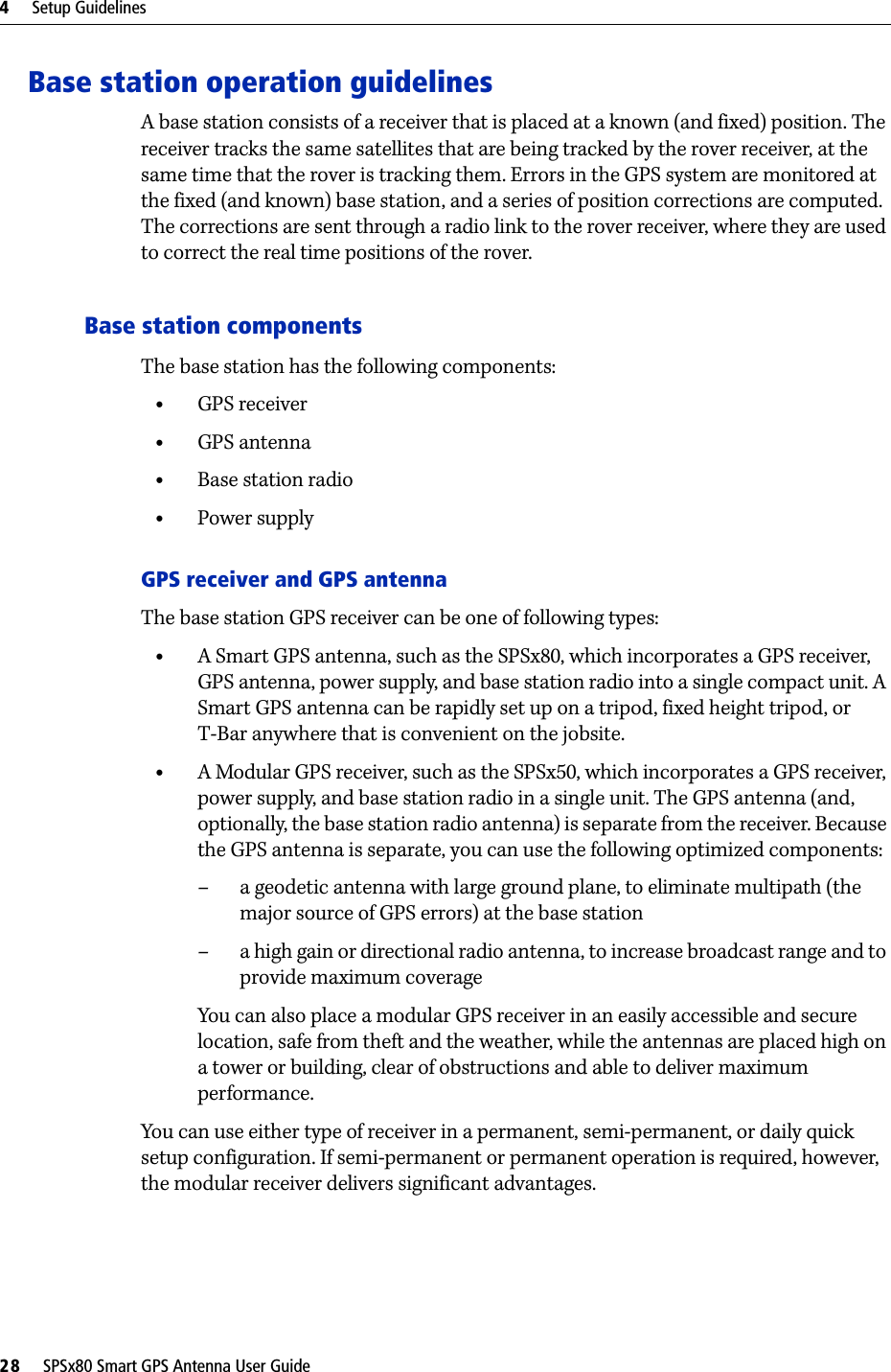 4     Setup Guidelines28     SPSx80 Smart GPS Antenna User GuideBase station operation guidelinesA base station consists of a receiver that is placed at a known (and fixed) position. The receiver tracks the same satellites that are being tracked by the rover receiver, at the same time that the rover is tracking them. Errors in the GPS system are monitored at the fixed (and known) base station, and a series of position corrections are computed. The corrections are sent through a radio link to the rover receiver, where they are used to correct the real time positions of the rover.Base station componentsThe base station has the following components:•GPS receiver•GPS antenna•Base station radio•Power supplyGPS receiver and GPS antennaThe base station GPS receiver can be one of following types:•A Smart GPS antenna, such as the SPSx80, which incorporates a GPS receiver, GPS antenna, power supply, and base station radio into a single compact unit. A Smart GPS antenna can be rapidly set up on a tripod, fixed height tripod, or T-Bar anywhere that is convenient on the jobsite.•A Modular GPS receiver, such as the SPSx50, which incorporates a GPS receiver, power supply, and base station radio in a single unit. The GPS antenna (and, optionally, the base station radio antenna) is separate from the receiver. Because the GPS antenna is separate, you can use the following optimized components: – a geodetic antenna with large ground plane, to eliminate multipath (the major source of GPS errors) at the base station– a high gain or directional radio antenna, to increase broadcast range and to provide maximum coverageYou can also place a modular GPS receiver in an easily accessible and secure location, safe from theft and the weather, while the antennas are placed high on a tower or building, clear of obstructions and able to deliver maximum performance.You can use either type of receiver in a permanent, semi-permanent, or daily quick setup configuration. If semi-permanent or permanent operation is required, however, the modular receiver delivers significant advantages.