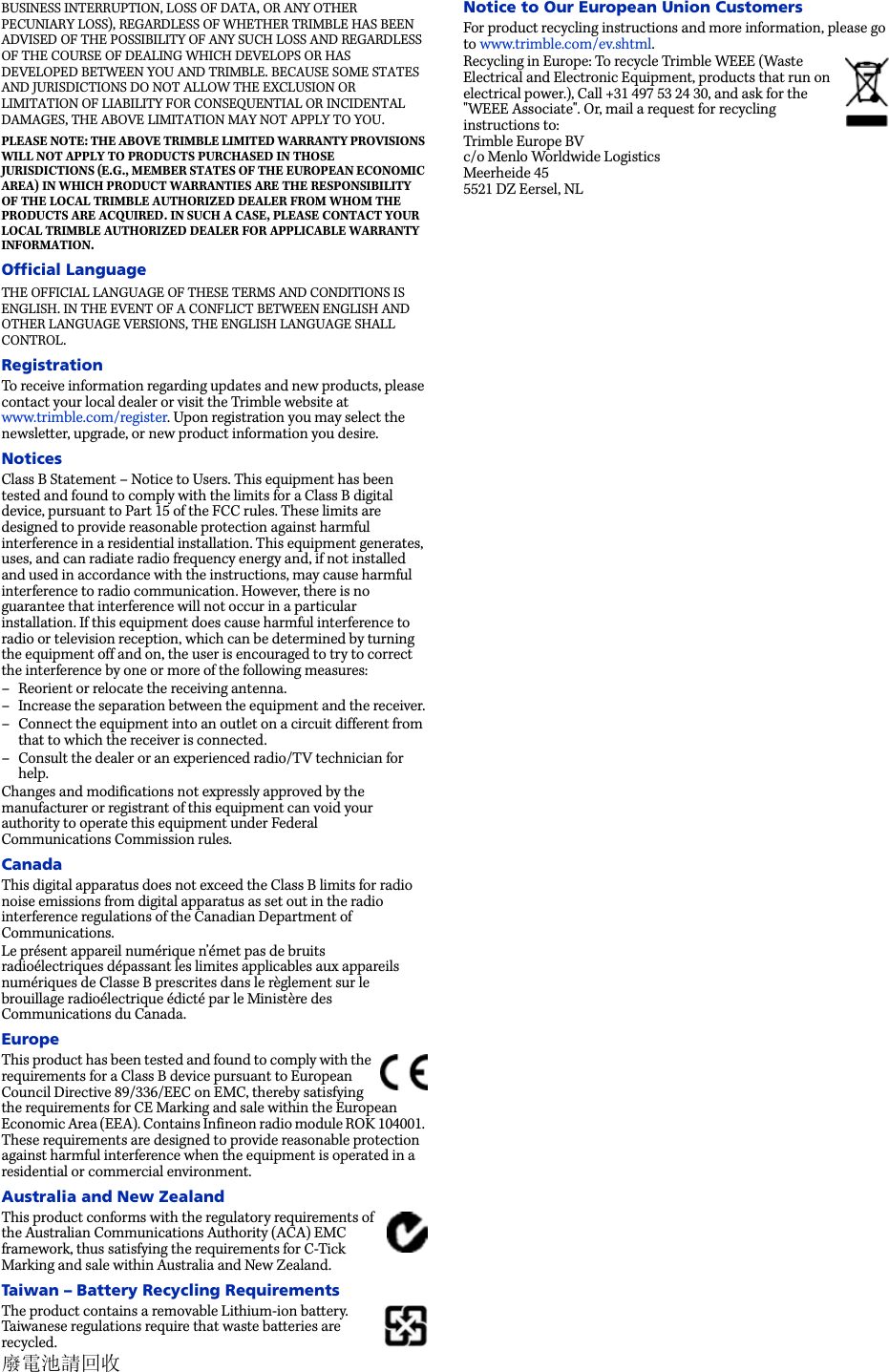 BUSINESS INTERRUPTION, LOSS OF DATA, OR ANY OTHER PECUNIARY LOSS), REGARDLESS OF WHETHER TRIMBLE HAS BEEN ADVISED OF THE POSSIBILITY OF ANY SUCH LOSS AND REGARDLESS OF THE COURSE OF DEALING WHICH DEVELOPS OR HAS DEVELOPED BETWEEN YOU AND TRIMBLE. BECAUSE SOME STATES AND JURISDICTIONS DO NOT ALLOW THE EXCLUSION OR LIMITATION OF LIABILITY FOR CONSEQUENTIAL OR INCIDENTAL DAMAGES, THE ABOVE LIMITATION MAY NOT APPLY TO YOU. PLEASE NOTE: THE ABOVE TRIMBLE LIMITED WARRANTY PROVISIONS WILL NOT APPLY TO PRODUCTS PURCHASED IN THOSE JURISDICTIONS (E.G., MEMBER STATES OF THE EUROPEAN ECONOMIC AREA) IN WHICH PRODUCT WARRANTIES ARE THE RESPONSIBILITY OF THE LOCAL TRIMBLE AUTHORIZED DEALER FROM WHOM THE PRODUCTS ARE ACQUIRED. IN SUCH A CASE, PLEASE CONTACT YOUR LOCAL TRIMBLE AUTHORIZED DEALER FOR APPLICABLE WARRANTY INFORMATION.Official LanguageTHE OFFICIAL LANGUAGE OF THESE TERMS AND CONDITIONS IS ENGLISH. IN THE EVENT OF A CONFLICT BETWEEN ENGLISH AND OTHER LANGUAGE VERSIONS, THE ENGLISH LANGUAGE SHALL CONTROL.RegistrationTo receive information regarding updates and new products, please contact your local dealer or visit the Trimble website at www.trimble.com/register. Upon registration you may select the newsletter, upgrade, or new product information you desire. NoticesClass B Statement – Notice to Users. This equipment has been tested and found to comply with the limits for a Class B digital device, pursuant to Part 15 of the FCC rules. These limits are designed to provide reasonable protection against harmful interference in a residential installation. This equipment generates, uses, and can radiate radio frequency energy and, if not installed and used in accordance with the instructions, may cause harmful interference to radio communication. However, there is no guarantee that interference will not occur in a particular installation. If this equipment does cause harmful interference to radio or television reception, which can be determined by turning the equipment off and on, the user is encouraged to try to correct the interference by one or more of the following measures:– Reorient or relocate the receiving antenna.– Increase the separation between the equipment and the receiver.– Connect the equipment into an outlet on a circuit different from that to which the receiver is connected.– Consult the dealer or an experienced radio/TV technician for help.Changes and modifications not expressly approved by the manufacturer or registrant of this equipment can void your authority to operate this equipment under Federal Communications Commission rules.CanadaThis digital apparatus does not exceed the Class B limits for radio noise emissions from digital apparatus as set out in the radio interference regulations of the Canadian Department of Communications.Le présent appareil numérique n’émet pas de bruits radioélectriques dépassant les limites applicables aux appareils numériques de Classe B prescrites dans le règlement sur le brouillage radioélectrique édicté par le Ministère des Communications du Canada.EuropeThis product has been tested and found to comply with the requirements for a Class B device pursuant to European Council Directive 89/336/EEC on EMC, thereby satisfying the requirements for CE Marking and sale within the European Economic Area (EEA). Contains Infineon radio module ROK 104001. These requirements are designed to provide reasonable protection against harmful interference when the equipment is operated in a residential or commercial environment.Australia and New ZealandThis product conforms with the regulatory requirements of the Australian Communications Authority (ACA) EMC framework, thus satisfying the requirements for C-Tick Marking and sale within Australia and New Zealand. Taiwan – Battery Recycling RequirementsThe product contains a removable Lithium-ion battery. Taiwanese regulations require that waste batteries are recycled. 廢電池請回收Notice to Our European Union CustomersFor product recycling instructions and more information, please go to www.trimble.com/ev.shtml. Recycling in Europe: To recycle Trimble WEEE (Waste Electrical and Electronic Equipment, products that run on electrical power.), Call +31 497 53 24 30, and ask for the &quot;WEEE Associate&quot;. Or, mail a request for recycling instructions to:Trimble Europe BVc/o Menlo Worldwide LogisticsMeerheide 455521 DZ Eersel, NL