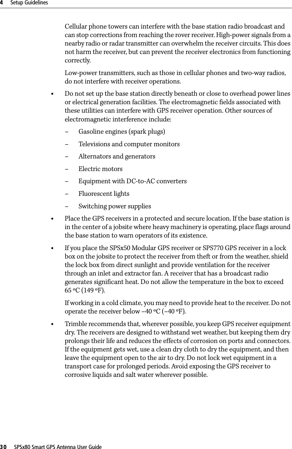 4     Setup Guidelines30     SPSx80 Smart GPS Antenna User GuideCellular phone towers can interfere with the base station radio broadcast and can stop corrections from reaching the rover receiver. High-power signals from a nearby radio or radar transmitter can overwhelm the receiver circuits. This does not harm the receiver, but can prevent the receiver electronics from functioning correctly.Low-power transmitters, such as those in cellular phones and two-way radios, do not interfere with receiver operations. •Do not set up the base station directly beneath or close to overhead power lines or electrical generation facilities. The electromagnetic fields associated with these utilities can interfere with GPS receiver operation. Other sources of electromagnetic interference include:– Gasoline engines (spark plugs)– Televisions and computer monitors– Alternators and generators– Electric motors–Equipment with DC-to-AC converters– Fluorescent lights–Switching power supplies•Place the GPS receivers in a protected and secure location. If the base station is in the center of a jobsite where heavy machinery is operating, place flags around the base station to warn operators of its existence.•If you place the SPSx50 Modular GPS receiver or SPS770 GPS receiver in a lock box on the jobsite to protect the receiver from theft or from the weather, shield the lock box from direct sunlight and provide ventilation for the receiver through an inlet and extractor fan. A receiver that has a broadcast radio generates significant heat. Do not allow the temperature in the box to exceed 65 ºC (149 ºF). If working in a cold climate, you may need to provide heat to the receiver. Do not operate the receiver below –40 ºC (–40 ºF).•Trimble recommends that, wherever possible, you keep GPS receiver equipment dry. The receivers are designed to withstand wet weather, but keeping them dry prolongs their life and reduces the effects of corrosion on ports and connectors. If the equipment gets wet, use a clean dry cloth to dry the equipment, and then leave the equipment open to the air to dry. Do not lock wet equipment in a transport case for prolonged periods. Avoid exposing the GPS receiver to corrosive liquids and salt water wherever possible.