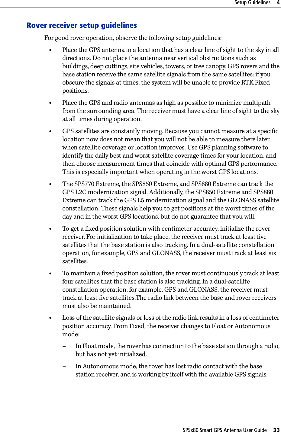 SPSx80 Smart GPS Antenna User Guide     33Setup Guidelines     4Rover receiver setup guidelinesFor good rover operation, observe the following setup guidelines:•Place the GPS antenna in a location that has a clear line of sight to the sky in all directions. Do not place the antenna near vertical obstructions such as buildings, deep cuttings, site vehicles, towers, or tree canopy. GPS rovers and the base station receive the same satellite signals from the same satellites: if you obscure the signals at times, the system will be unable to provide RTK Fixed positions.•Place the GPS and radio antennas as high as possible to minimize multipath from the surrounding area. The receiver must have a clear line of sight to the sky at all times during operation.•GPS satellites are constantly moving. Because you cannot measure at a specific location now does not mean that you will not be able to measure there later, when satellite coverage or location improves. Use GPS planning software to identify the daily best and worst satellite coverage times for your location, and then choose measurement times that coincide with optimal GPS performance. This is especially important when operating in the worst GPS locations.•The SPS770 Extreme, the SPS850 Extreme, and SPS880 Extreme can track the   GPS L2C modernization signal. Additionally, the SPS850 Extreme and SPS880 Extreme can track the GPS L5 modernization signal and the GLONASS satellite constellation. These signals help you to get positions at the worst times of the day and in the worst GPS locations, but do not guarantee that you will.•To get a fixed position solution with centimeter accuracy, initialize the rover receiver. For initialization to take place, the receiver must track at least five satellites that the base station is also tracking. In a dual-satellite constellation operation, for example, GPS and GLONASS, the receiver must track at least six satellites.•To maintain a fixed position solution, the rover must continuously track at least four satellites that the base station is also tracking. In a dual-satellite constellation operation, for example, GPS and GLONASS, the receiver must track at least five satellites.The radio link between the base and rover receivers must also be maintained.•Loss of the satellite signals or loss of the radio link results in a loss of centimeter position accuracy. From Fixed, the receiver changes to Float or Autonomous mode:– In Float mode, the rover has connection to the base station through a radio, but has not yet initialized. – In Autonomous mode, the rover has lost radio contact with the base station receiver, and is working by itself with the available GPS signals.