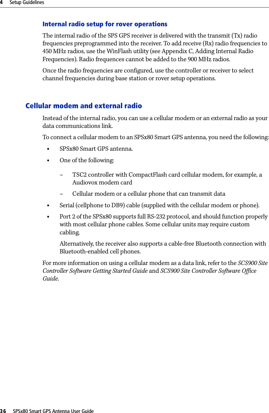 4     Setup Guidelines36     SPSx80 Smart GPS Antenna User GuideInternal radio setup for rover operationsThe internal radio of the SPS GPS receiver is delivered with the transmit (Tx) radio frequencies preprogrammed into the receiver. To add receive (Rx) radio frequencies to 450 MHz radios, use the WinFlash utility (see Appendix C, Adding Internal Radio Frequencies). Radio frequences cannot be added to the 900 MHz radios.Once the radio frequencies are configured, use the controller or receiver to select channel frequencies during base station or rover setup operations.Cellular modem and external radioInstead of the internal radio, you can use a cellular modem or an external radio as your data communications link. To connect a cellular modem to an SPSx80 Smart GPS antenna, you need the following:•SPSx80 Smart GPS antenna.•One of the following:– TSC2 controller with CompactFlash card cellular modem, for example, a Audiovox modem card– Cellular modem or a cellular phone that can transmit data•Serial (cellphone to DB9) cable (supplied with the cellular modem or phone).•Port 2 of the SPSx80 supports full RS-232 protocol, and should function properly with most cellular phone cables. Some cellular units may require custom cabling.Alternatively, the receiver also supports a cable-free Bluetooth connection with Bluetooth-enabled cell phones. For more information on using a cellular modem as a data link, refer to the SCS900 Site Controller Software Getting Started Guide and SCS900 Site Controller Software Office Guide.