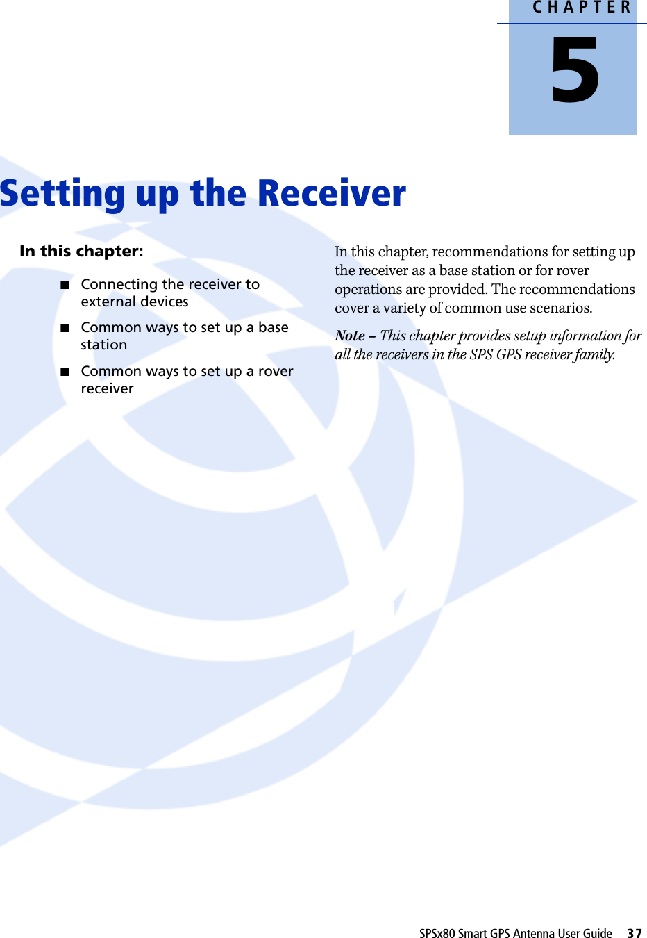CHAPTER5SPSx80 Smart GPS Antenna User Guide     37Setting up the Receiver 5In this chapter:QConnecting the receiver to external devicesQCommon ways to set up a base stationQCommon ways to set up a rover receiverIn this chapter, recommendations for setting up the receiver as a base station or for rover operations are provided. The recommendations cover a variety of common use scenarios. Note – This chapter provides setup information for all the receivers in the SPS GPS receiver family.
