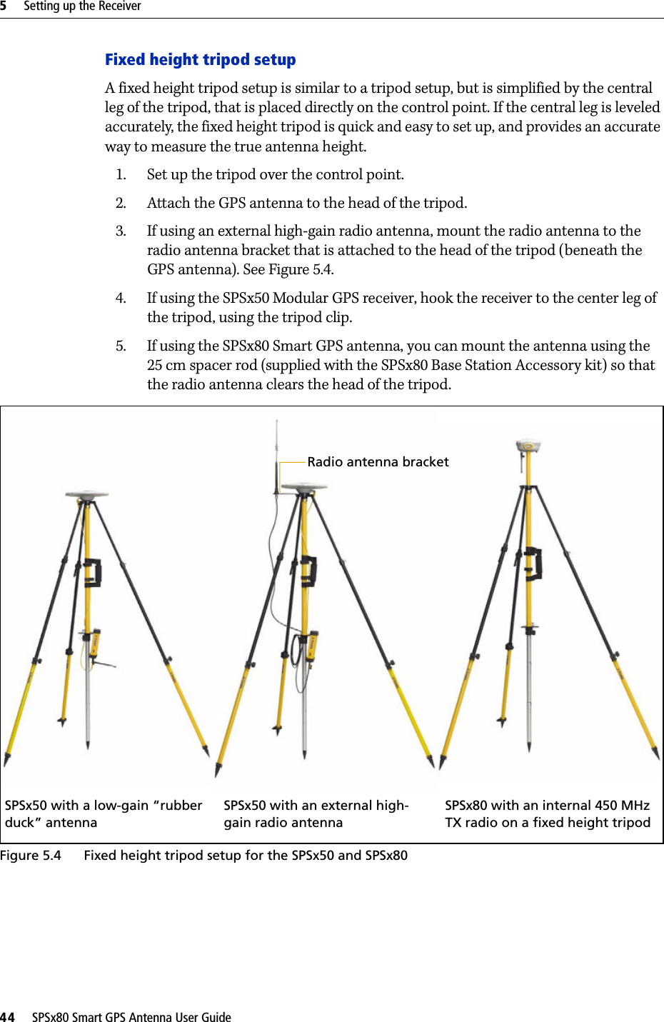 5     Setting up the Receiver44     SPSx80 Smart GPS Antenna User GuideFixed height tripod setupA fixed height tripod setup is similar to a tripod setup, but is simplified by the central leg of the tripod, that is placed directly on the control point. If the central leg is leveled accurately, the fixed height tripod is quick and easy to set up, and provides an accurate way to measure the true antenna height.1. Set up the tripod over the control point.2. Attach the GPS antenna to the head of the tripod.3. If using an external high-gain radio antenna, mount the radio antenna to the radio antenna bracket that is attached to the head of the tripod (beneath the GPS antenna). See Figure 5.4.4. If using the SPSx50 Modular GPS receiver, hook the receiver to the center leg of the tripod, using the tripod clip. 5. If using the SPSx80 Smart GPS antenna, you can mount the antenna using the 25 cm spacer rod (supplied with the SPSx80 Base Station Accessory kit) so that the radio antenna clears the head of the tripod. Figure 5.4 Fixed height tripod setup for the SPSx50 and SPSx80SPSx80 with an internal 450 MHz TX radio on a fixed height tripodSPSx50 with an external high-gain radio antennaSPSx50 with a low-gain “rubber duck” antennaRadio antenna bracket