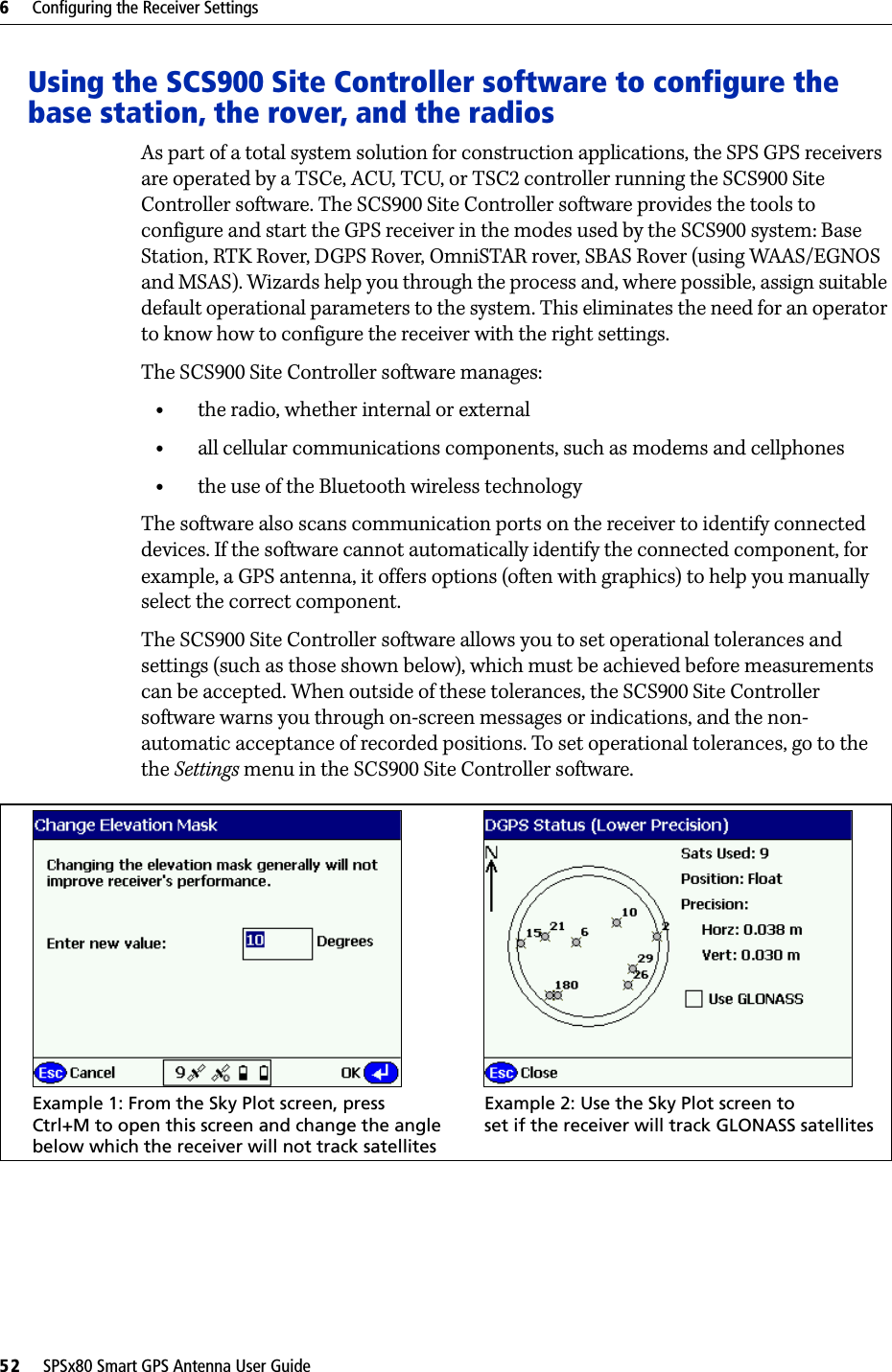 6     Configuring the Receiver Settings52     SPSx80 Smart GPS Antenna User GuideUsing the SCS900 Site Controller software to configure the base station, the rover, and the radiosAs part of a total system solution for construction applications, the SPS GPS receivers are operated by a TSCe, ACU, TCU, or TSC2 controller running the SCS900 Site Controller software. The SCS900 Site Controller software provides the tools to configure and start the GPS receiver in the modes used by the SCS900 system: Base Station, RTK Rover, DGPS Rover, OmniSTAR rover, SBAS Rover (using WAAS/EGNOS and MSAS). Wizards help you through the process and, where possible, assign suitable default operational parameters to the system. This eliminates the need for an operator to know how to configure the receiver with the right settings.The SCS900 Site Controller software manages:•the radio, whether internal or external•all cellular communications components, such as modems and cellphones•the use of the Bluetooth wireless technologyThe software also scans communication ports on the receiver to identify connected devices. If the software cannot automatically identify the connected component, for example, a GPS antenna, it offers options (often with graphics) to help you manually select the correct component.The SCS900 Site Controller software allows you to set operational tolerances and settings (such as those shown below), which must be achieved before measurements can be accepted. When outside of these tolerances, the SCS900 Site Controller software warns you through on-screen messages or indications, and the non-automatic acceptance of recorded positions. To set operational tolerances, go to the the Settings menu in the SCS900 Site Controller software.Example 2: Use the Sky Plot screen toExample 1: From the Sky Plot screen, press Ctrl+M to open this screen and change the anglebelow which the receiver will not track satellitesset if the receiver will track GLONASS satellites