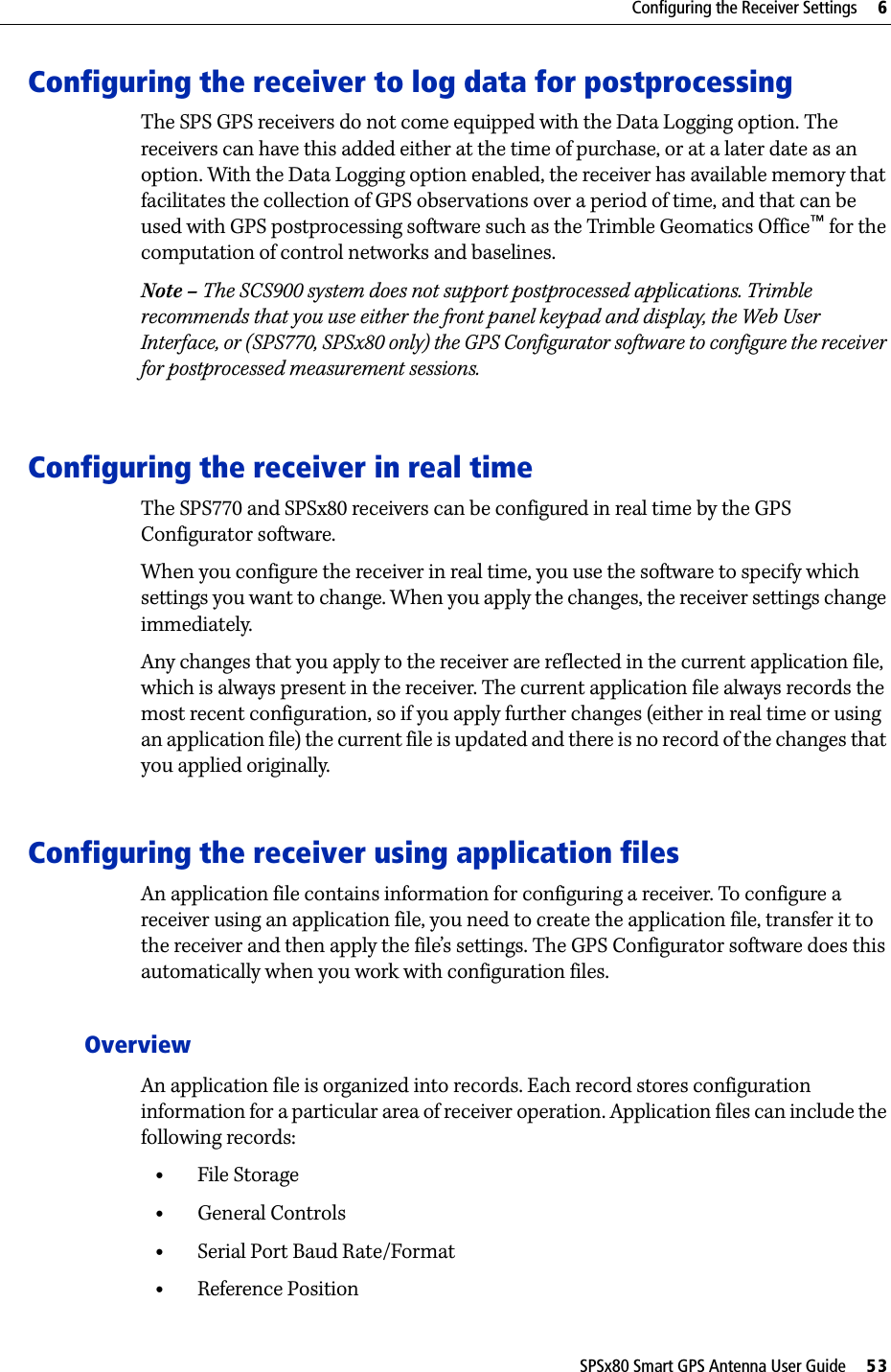 SPSx80 Smart GPS Antenna User Guide     53Configuring the Receiver Settings     6Configuring the receiver to log data for postprocessing The SPS GPS receivers do not come equipped with the Data Logging option. The receivers can have this added either at the time of purchase, or at a later date as an option. With the Data Logging option enabled, the receiver has available memory that facilitates the collection of GPS observations over a period of time, and that can be used with GPS postprocessing software such as the Trimble Geomatics Office™ for the computation of control networks and baselines.Note – The SCS900 system does not support postprocessed applications. Trimble recommends that you use either the front panel keypad and display, the Web User Interface, or (SPS770, SPSx80 only) the GPS Configurator software to configure the receiver for postprocessed measurement sessions. Configuring the receiver in real timeThe SPS770 and SPSx80 receivers can be configured in real time by the GPS Configurator software. When you configure the receiver in real time, you use the software to specify which settings you want to change. When you apply the changes, the receiver settings change immediately.Any changes that you apply to the receiver are reflected in the current application file, which is always present in the receiver. The current application file always records the most recent configuration, so if you apply further changes (either in real time or using an application file) the current file is updated and there is no record of the changes that you applied originally.Configuring the receiver using application files An application file contains information for configuring a receiver. To configure a receiver using an application file, you need to create the application file, transfer it to the receiver and then apply the file’s settings. The GPS Configurator software does this automatically when you work with configuration files.OverviewAn application file is organized into records. Each record stores configuration information for a particular area of receiver operation. Application files can include the following records:•File Storage•General Controls•Serial Port Baud Rate/Format•Reference Position