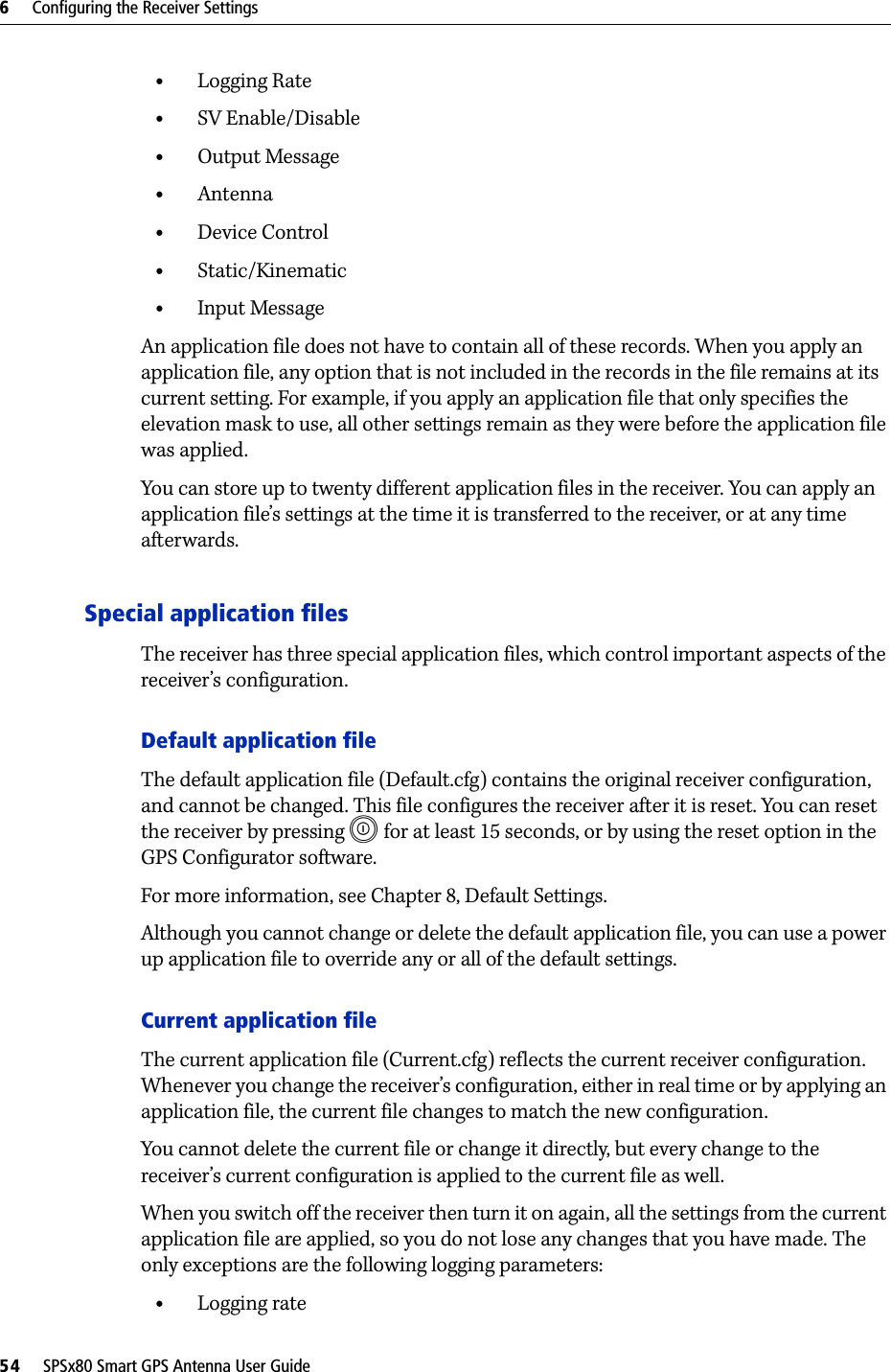 6     Configuring the Receiver Settings54     SPSx80 Smart GPS Antenna User Guide•Logging Rate•SV Enable/Disable•Output Message•Antenna•Device Control•Static/Kinematic•Input MessageAn application file does not have to contain all of these records. When you apply an application file, any option that is not included in the records in the file remains at its current setting. For example, if you apply an application file that only specifies the elevation mask to use, all other settings remain as they were before the application file was applied.You can store up to twenty different application files in the receiver. You can apply an application file’s settings at the time it is transferred to the receiver, or at any time afterwards.Special application filesThe receiver has three special application files, which control important aspects of the receiver’s configuration.Default application fileThe default application file (Default.cfg) contains the original receiver configuration, and cannot be changed. This file configures the receiver after it is reset. You can reset the receiver by pressing E   for at least 15 seconds, or by using the reset option in the GPS Configurator software.For more information, see Chapter 8, Default Settings.Although you cannot change or delete the default application file, you can use a power up application file to override any or all of the default settings.Current application fileThe current application file (Current.cfg) reflects the current receiver configuration. Whenever you change the receiver’s configuration, either in real time or by applying an application file, the current file changes to match the new configuration.You cannot delete the current file or change it directly, but every change to the receiver’s current configuration is applied to the current file as well.When you switch off the receiver then turn it on again, all the settings from the current application file are applied, so you do not lose any changes that you have made. The only exceptions are the following logging parameters:•Logging rate