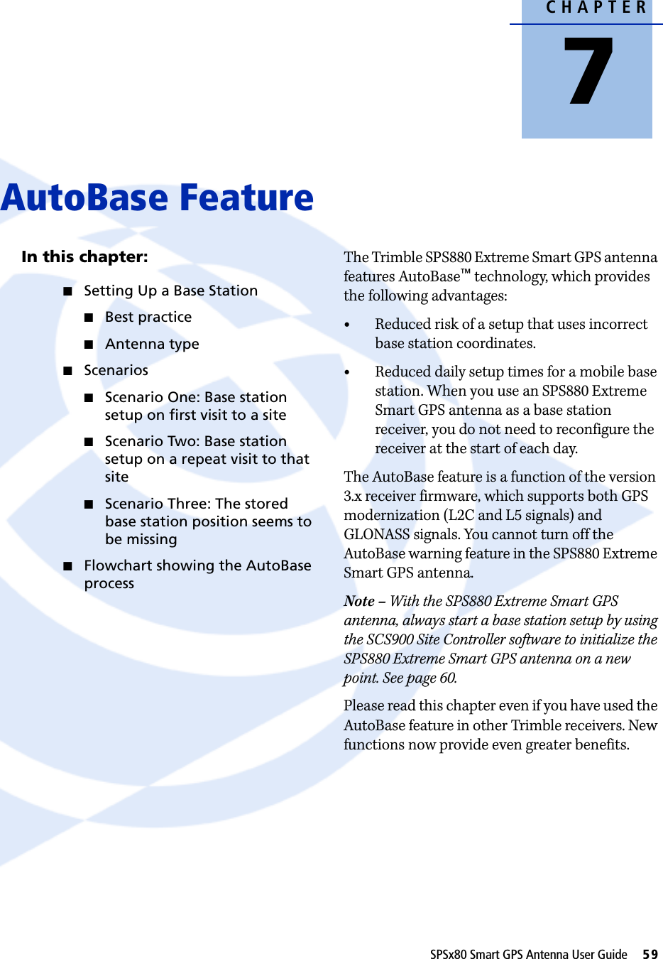 CHAPTER7SPSx80 Smart GPS Antenna User Guide     59AutoBase Feature 7In this chapter:QSetting Up a Base StationQBest practiceQAntenna typeQScenariosQScenario One: Base station setup on first visit to a siteQScenario Two: Base station setup on a repeat visit to that siteQScenario Three: The stored base station position seems to be missingQFlowchart showing the AutoBase processThe Trimble SPS880 Extreme Smart GPS antenna features AutoBase™ technology, which provides the following advantages: •Reduced risk of a setup that uses incorrect base station coordinates. •Reduced daily setup times for a mobile base station. When you use an SPS880 Extreme Smart GPS antenna as a base station receiver, you do not need to reconfigure the receiver at the start of each day.   The AutoBase feature is a function of the version 3.x receiver firmware, which supports both GPS modernization (L2C and L5 signals) and GLONASS signals. You cannot turn off the AutoBase warning feature in the SPS880 Extreme Smart GPS antenna. Note – With the SPS880 Extreme Smart GPS antenna, always start a base station setup by using the SCS900 Site Controller software to initialize the SPS880 Extreme Smart GPS antenna on a new point. See page 60.Please read this chapter even if you have used the AutoBase feature in other Trimble receivers. New functions now provide even greater benefits.