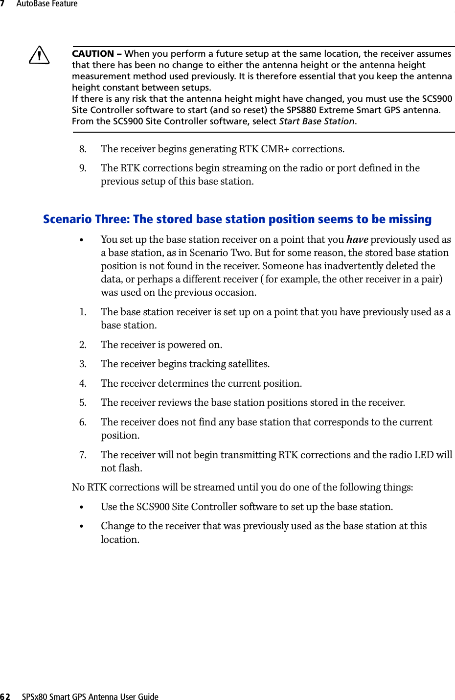 7     AutoBase Feature62     SPSx80 Smart GPS Antenna User GuideCCAUTION – When you perform a future setup at the same location, the receiver assumes that there has been no change to either the antenna height or the antenna height measurement method used previously. It is therefore essential that you keep the antenna height constant between setups. If there is any risk that the antenna height might have changed, you must use the SCS900 Site Controller software to start (and so reset) the SPS880 Extreme Smart GPS antenna. From the SCS900 Site Controller software, select Start Base Station.8. The receiver begins generating RTK CMR+ corrections.9. The RTK corrections begin streaming on the radio or port defined in the previous setup of this base station.Scenario Three: The stored base station position seems to be missing•You set up the base station receiver on a point that you have previously used as a base station, as in Scenario Two. But for some reason, the stored base station position is not found in the receiver. Someone has inadvertently deleted the data, or perhaps a different receiver ( for example, the other receiver in a pair) was used on the previous occasion.1. The base station receiver is set up on a point that you have previously used as a base station.2. The receiver is powered on.3. The receiver begins tracking satellites.4. The receiver determines the current position.5. The receiver reviews the base station positions stored in the receiver.6. The receiver does not find any base station that corresponds to the current position.7. The receiver will not begin transmitting RTK corrections and the radio LED will not flash.No RTK corrections will be streamed until you do one of the following things:•Use the SCS900 Site Controller software to set up the base station.•Change to the receiver that was previously used as the base station at this location.