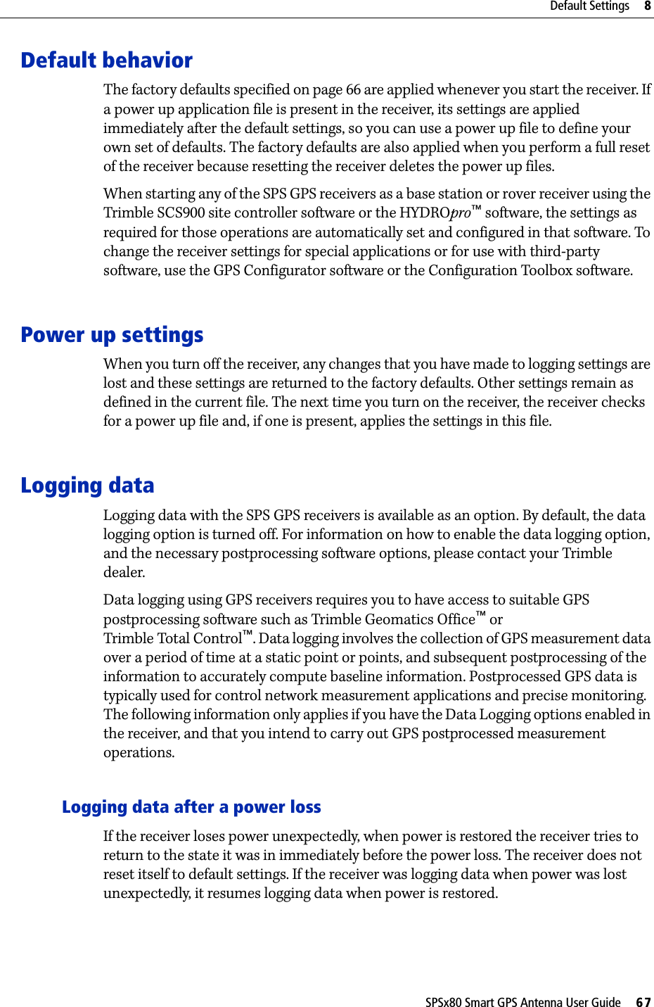 SPSx80 Smart GPS Antenna User Guide     67Default Settings     8Default behaviorThe factory defaults specified on page 66 are applied whenever you start the receiver. If a power up application file is present in the receiver, its settings are applied immediately after the default settings, so you can use a power up file to define your own set of defaults. The factory defaults are also applied when you perform a full reset of the receiver because resetting the receiver deletes the power up files.When starting any of the SPS GPS receivers as a base station or rover receiver using the Trimble SCS900 site controller software or the HYDROpro™ software, the settings as required for those operations are automatically set and configured in that software. To change the receiver settings for special applications or for use with third-party software, use the GPS Configurator software or the Configuration Toolbox software.Power up settingsWhen you turn off the receiver, any changes that you have made to logging settings are lost and these settings are returned to the factory defaults. Other settings remain as defined in the current file. The next time you turn on the receiver, the receiver checks for a power up file and, if one is present, applies the settings in this file.Logging dataLogging data with the SPS GPS receivers is available as an option. By default, the data logging option is turned off. For information on how to enable the data logging option, and the necessary postprocessing software options, please contact your Trimble dealer.Data logging using GPS receivers requires you to have access to suitable GPS postprocessing software such as Trimble Geomatics Office™ or Trimble Total Control™. Data logging involves the collection of GPS measurement data over a period of time at a static point or points, and subsequent postprocessing of the information to accurately compute baseline information. Postprocessed GPS data is typically used for control network measurement applications and precise monitoring. The following information only applies if you have the Data Logging options enabled in the receiver, and that you intend to carry out GPS postprocessed measurement operations.Logging data after a power lossIf the receiver loses power unexpectedly, when power is restored the receiver tries to return to the state it was in immediately before the power loss. The receiver does not reset itself to default settings. If the receiver was logging data when power was lost unexpectedly, it resumes logging data when power is restored.