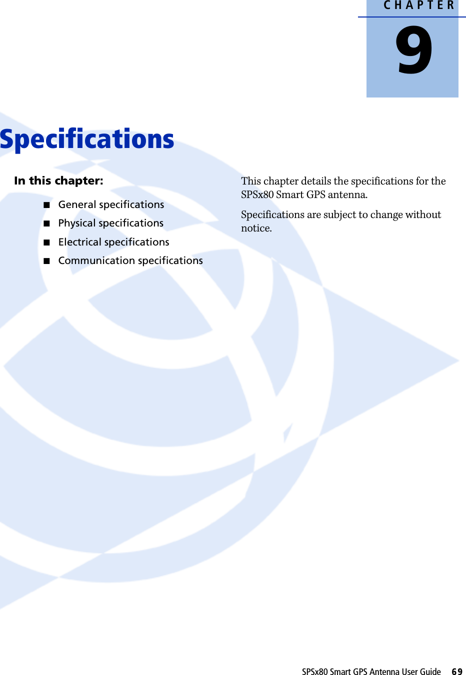 CHAPTER9SPSx80 Smart GPS Antenna User Guide     69Specifications 9In this chapter:QGeneral specificationsQPhysical specificationsQElectrical specificationsQCommunication specificationsThis chapter details the specifications for the SPSx80 Smart GPS antenna.Specifications are subject to change without notice.