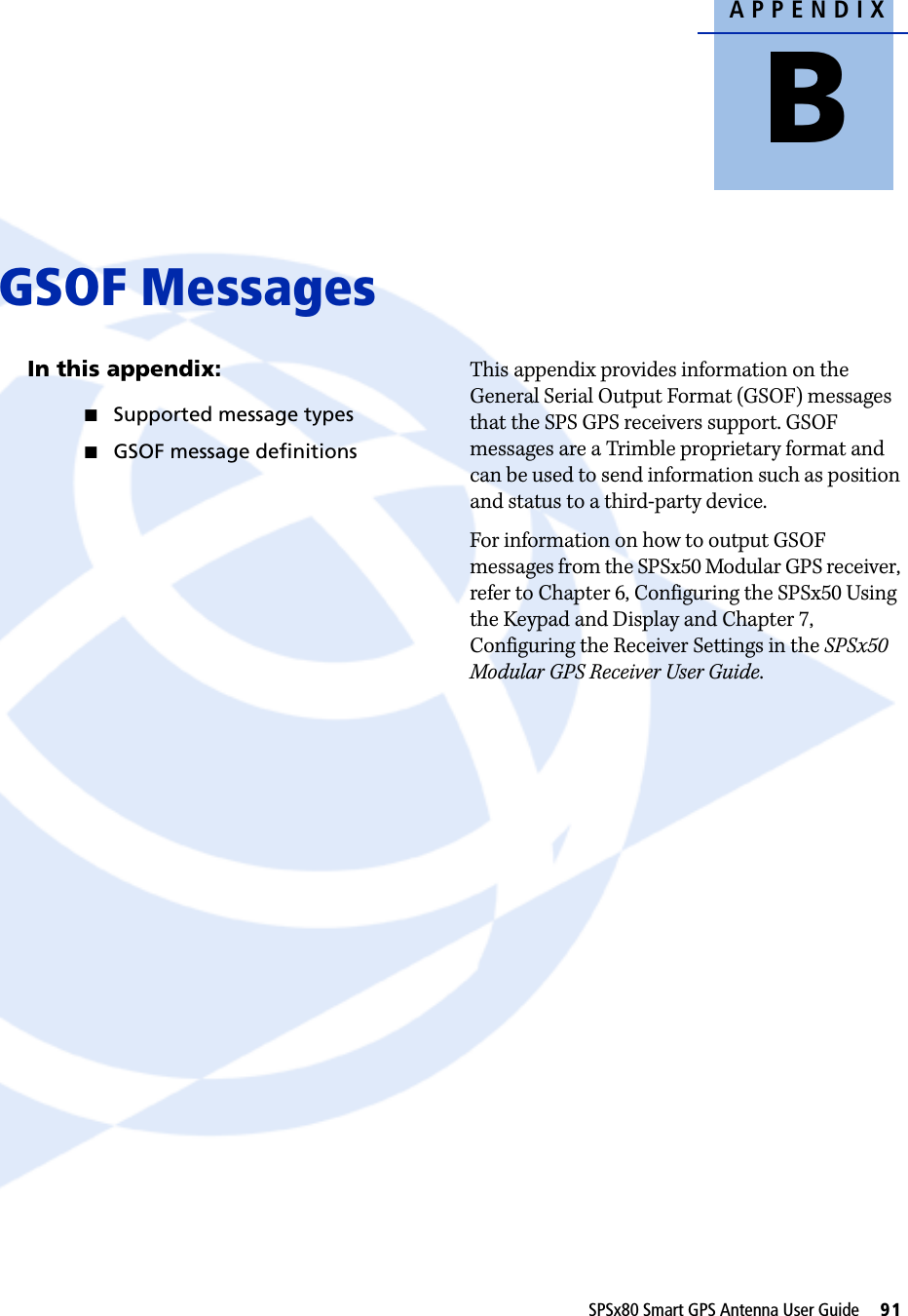 APPENDIXBSPSx80 Smart GPS Antenna User Guide     91     GSOF Messages BIn this appendix:QSupported message typesQGSOF message definitionsThis appendix provides information on the General Serial Output Format (GSOF) messages that the SPS GPS receivers support. GSOF messages are a Trimble proprietary format and can be used to send information such as position and status to a third-party device.For information on how to output GSOF messages from the SPSx50 Modular GPS receiver, refer to Chapter 6, Configuring the SPSx50 Using the Keypad and Display and Chapter 7, Configuring the Receiver Settings in the SPSx50 Modular GPS Receiver User Guide.
