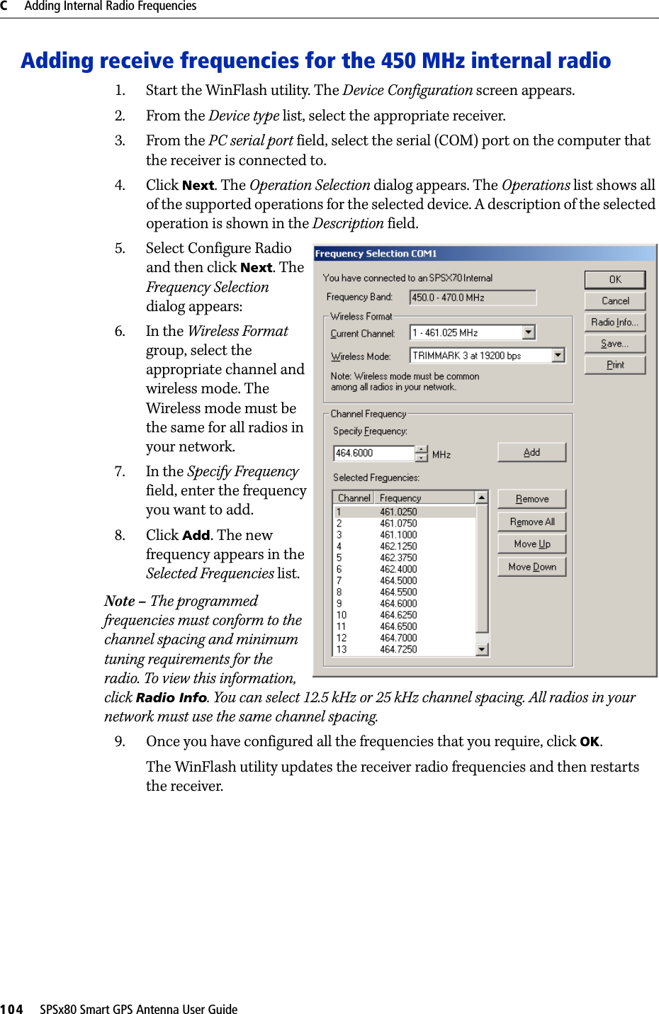 C     Adding Internal Radio Frequencies104     SPSx80 Smart GPS Antenna User GuideAdding receive frequencies for the 450 MHz internal radio1. Start the WinFlash utility. The Device Configuration screen appears.2. From the Device type list, select the appropriate receiver.3. From the PC serial port field, select the serial (COM) port on the computer that the receiver is connected to.4. Click Next. The Operation Selection dialog appears. The Operations list shows all of the supported operations for the selected device. A description of the selected operation is shown in the Description field.5. Select Configure Radio and then click Next. The Frequency Selection dialog appears:6. In the Wireless Format group, select the appropriate channel and wireless mode. The Wireless mode must be the same for all radios in your network.7. In the Specify Frequency field, enter the frequency you want to add.8. Click Add. The new frequency appears in the Selected Frequencies list.Note – The programmed frequencies must conform to the channel spacing and minimum tuning requirements for the radio. To view this information, click Radio Info. You can select 12.5 kHz or 25 kHz channel spacing. All radios in your network must use the same channel spacing.9. Once you have configured all the frequencies that you require, click OK.The WinFlash utility updates the receiver radio frequencies and then restarts the receiver.