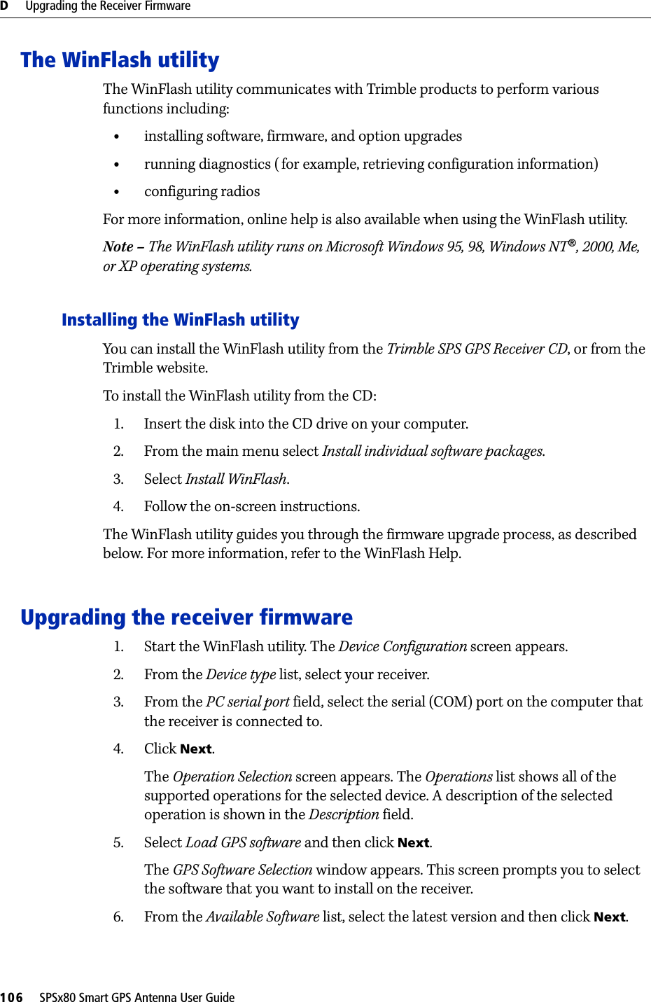 D     Upgrading the Receiver Firmware106     SPSx80 Smart GPS Antenna User GuideThe WinFlash utilityThe WinFlash utility communicates with Trimble products to perform various functions including:•installing software, firmware, and option upgrades•running diagnostics (for example, retrieving configuration information)•configuring radiosFor more information, online help is also available when using the WinFlash utility.Note – The WinFlash utility runs on Microsoft Windows 95, 98, Windows NT®, 2000, Me, or XP operating systems.Installing the WinFlash utilityYou can install the WinFlash utility from the Trimble SPS GPS Receiver CD, or from the Trimble website. To install the WinFlash utility from the CD:1. Insert the disk into the CD drive on your computer.2. From the main menu select Install individual software packages.3. Select Install WinFlash.4. Follow the on-screen instructions.The WinFlash utility guides you through the firmware upgrade process, as described below. For more information, refer to the WinFlash Help.Upgrading the receiver firmware1. Start the WinFlash utility. The Device Configuration screen appears.2. From the Device type list, select your receiver.3. From the PC serial port field, select the serial (COM) port on the computer that the receiver is connected to.4. Click Next.The Operation Selection screen appears. The Operations list shows all of the supported operations for the selected device. A description of the selected operation is shown in the Description field.5. Select Load GPS software and then click Next.The GPS Software Selection window appears. This screen prompts you to select the software that you want to install on the receiver.6. From the Available Software list, select the latest version and then click Next.