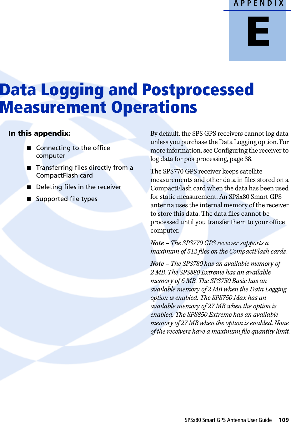 APPENDIXESPSx80 Smart GPS Antenna User Guide     109Data Logging and Postprocessed Measurement Operations EIn this appendix:QConnecting to the office computerQTransferring files directly from a CompactFlash cardQDeleting files in the receiverQSupported file typesBy default, the SPS GPS receivers cannot log data unless you purchase the Data Logging option. For more information, see Configuring the receiver to log data for postprocessing, page 38.The SPS770 GPS receiver keeps satellite measurements and other data in files stored on a CompactFlash card when the data has been used for static measurement. An SPSx80 Smart GPS antenna uses the internal memory of the receiver to store this data. The data files cannot be processed until you transfer them to your office computer.Note – The SPS770 GPS receiver supports a maximum of 512 files on the CompactFlash cards.Note – The SPS780 has an available memory of 2 MB. The SPS880 Extreme has an available memory of 6 MB. The SPS750 Basic has an available memory of 2 MB when the Data Logging option is enabled. The SPS750 Max has an available memory of 27 MB when the option is enabled. The SPS850 Extreme has an available memory of 27 MB when the option is enabled. None of the receivers have a maximum file quantity limit.