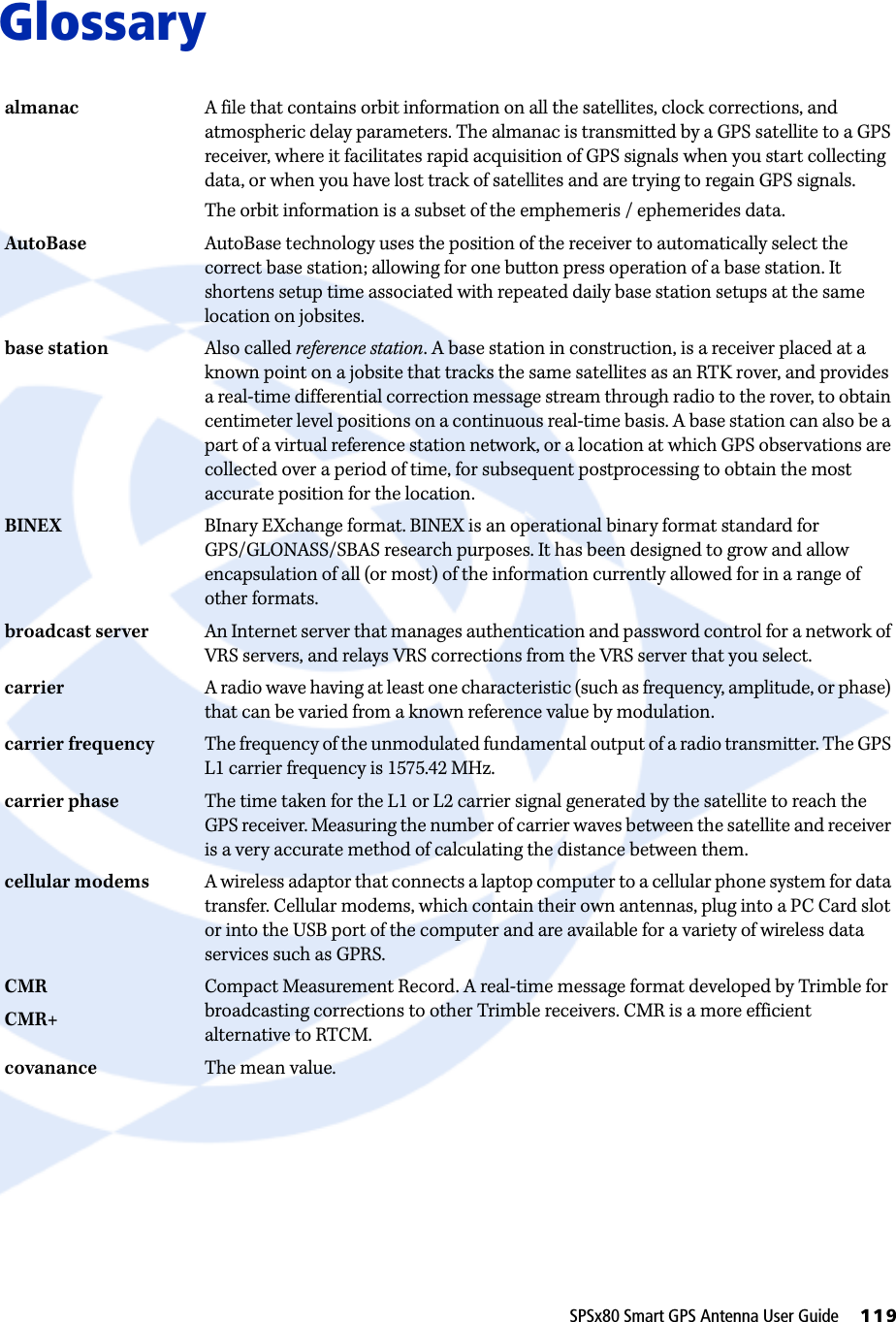 SPSx80 Smart GPS Antenna User Guide     119Glossaryalmanac A file that contains orbit information on all the satellites, clock corrections, and atmospheric delay parameters. The almanac is transmitted by a GPS satellite to a GPS receiver, where it facilitates rapid acquisition of GPS signals when you start collecting data, or when you have lost track of satellites and are trying to regain GPS signals.The orbit information is a subset of the emphemeris / ephemerides data.AutoBase AutoBase technology uses the position of the receiver to automatically select the correct base station; allowing for one button press operation of a base station. It shortens setup time associated with repeated daily base station setups at the same location on jobsites.base station  Also called reference station. A base station in construction, is a receiver placed at a known point on a jobsite that tracks the same satellites as an RTK rover, and provides a real-time differential correction message stream through radio to the rover, to obtain centimeter level positions on a continuous real-time basis. A base station can also be a part of a virtual reference station network, or a location at which GPS observations are collected over a period of time, for subsequent postprocessing to obtain the most accurate position for the location.BINEX BInary EXchange format. BINEX is an operational binary format standard for GPS/GLONASS/SBAS research purposes. It has been designed to grow and allow encapsulation of all (or most) of the information currently allowed for in a range of other formats. broadcast server An Internet server that manages authentication and password control for a network of VRS servers, and relays VRS corrections from the VRS server that you select.carrier A radio wave having at least one characteristic (such as frequency, amplitude, or phase) that can be varied from a known reference value by modulation.carrier frequency The frequency of the unmodulated fundamental output of a radio transmitter. The GPS L1 carrier frequency is 1575.42 MHz.carrier phase The time taken for the L1 or L2 carrier signal generated by the satellite to reach the GPS receiver. Measuring the number of carrier waves between the satellite and receiver is a very accurate method of calculating the distance between them.cellular modems A wireless adaptor that connects a laptop computer to a cellular phone system for data transfer. Cellular modems, which contain their own antennas, plug into a PC Card slot or into the USB port of the computer and are available for a variety of wireless data services such as GPRS.CMRCMR+Compact Measurement Record. A real-time message format developed by Trimble for broadcasting corrections to other Trimble receivers. CMR is a more efficient alternative to RTCM.covanance The mean value.