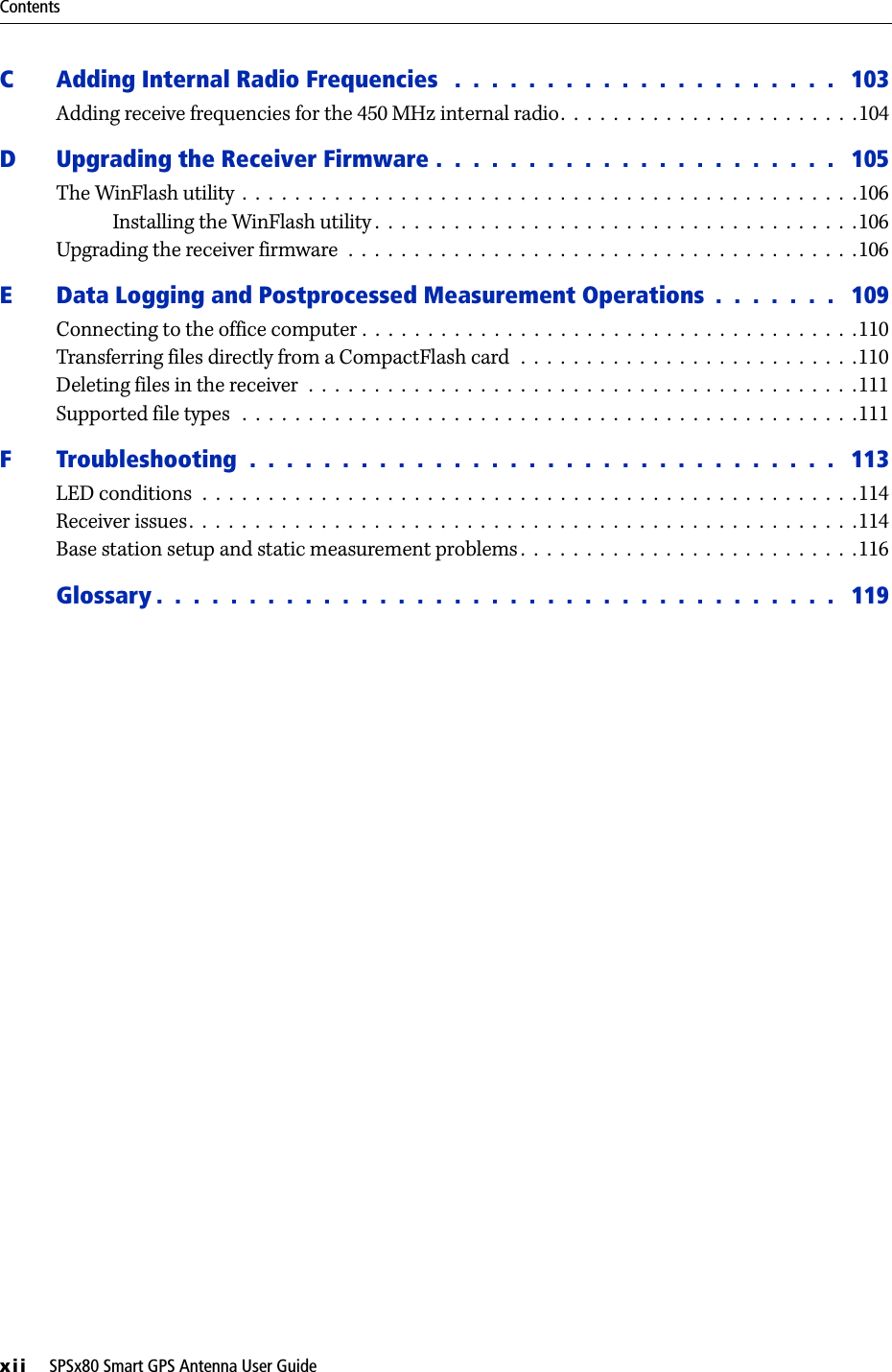 Contentsxii     SPSx80 Smart GPS Antenna User GuideC Adding Internal Radio Frequencies   .  .  .  .  .  .  .  .  .  .  .  .  .  .  .  .  .  .  .  .  .   103Adding receive frequencies for the 450 MHz internal radio.  .  .  .  .  .  .  .  .  .  .  .  .  .  .  .  .  .  .  .  .  .  .104D Upgrading the Receiver Firmware .  .  .  .  .  .  .  .  .  .  .  .  .  .  .  .  .  .  .  .  .  .   105The WinFlash utility  .  .  .  .  .  .  .  .  .  .  .  .  .  .  .  .  .  .  .  .  .  .  .  .  .  .  .  .  .  .  .  .  .  .  .  .  .  .  .  .  .  .  .  .  .  .  .106Installing the WinFlash utility .  .  .  .  .  .  .  .  .  .  .  .  .  .  .  .  .  .  .  .  .  .  .  .  .  .  .  .  .  .  .  .  .  .  .  .  .106Upgrading the receiver firmware  .  .  .  .  .  .  .  .  .  .  .  .  .  .  .  .  .  .  .  .  .  .  .  .  .  .  .  .  .  .  .  .  .  .  .  .  .  .  .106E Data Logging and Postprocessed Measurement Operations  .  .  .  .  .  .  .   109Connecting to the office computer .  .  .  .  .  .  .  .  .  .  .  .  .  .  .  .  .  .  .  .  .  .  .  .  .  .  .  .  .  .  .  .  .  .  .  .  .  .110Transferring files directly from a CompactFlash card  .  .  .  .  .  .  .  .  .  .  .  .  .  .  .  .  .  .  .  .  .  .  .  .  .  .110Deleting files in the receiver  .  .  .  .  .  .  .  .  .  .  .  .  .  .  .  .  .  .  .  .  .  .  .  .  .  .  .  .  .  .  .  .  .  .  .  .  .  .  .  .  .  .111Supported file types   .  .  .  .  .  .  .  .  .  .  .  .  .  .  .  .  .  .  .  .  .  .  .  .  .  .  .  .  .  .  .  .  .  .  .  .  .  .  .  .  .  .  .  .  .  .  .111F Troubleshooting  .  .  .  .  .  .  .  .  .  .  .  .  .  .  .  .  .  .  .  .  .  .  .  .  .  .  .  .  .  .  .  .   113LED conditions  .  .  .  .  .  .  .  .  .  .  .  .  .  .  .  .  .  .  .  .  .  .  .  .  .  .  .  .  .  .  .  .  .  .  .  .  .  .  .  .  .  .  .  .  .  .  .  .  .  .114Receiver issues.  .  .  .  .  .  .  .  .  .  .  .  .  .  .  .  .  .  .  .  .  .  .  .  .  .  .  .  .  .  .  .  .  .  .  .  .  .  .  .  .  .  .  .  .  .  .  .  .  .  .114Base station setup and static measurement problems .  .  .  .  .  .  .  .  .  .  .  .  .  .  .  .  .  .  .  .  .  .  .  .  .  .116Glossary .  .  .  .  .  .  .  .  .  .  .  .  .  .  .  .  .  .  .  .  .  .  .  .  .  .  .  .  .  .  .  .  .  .  .  .  .   119