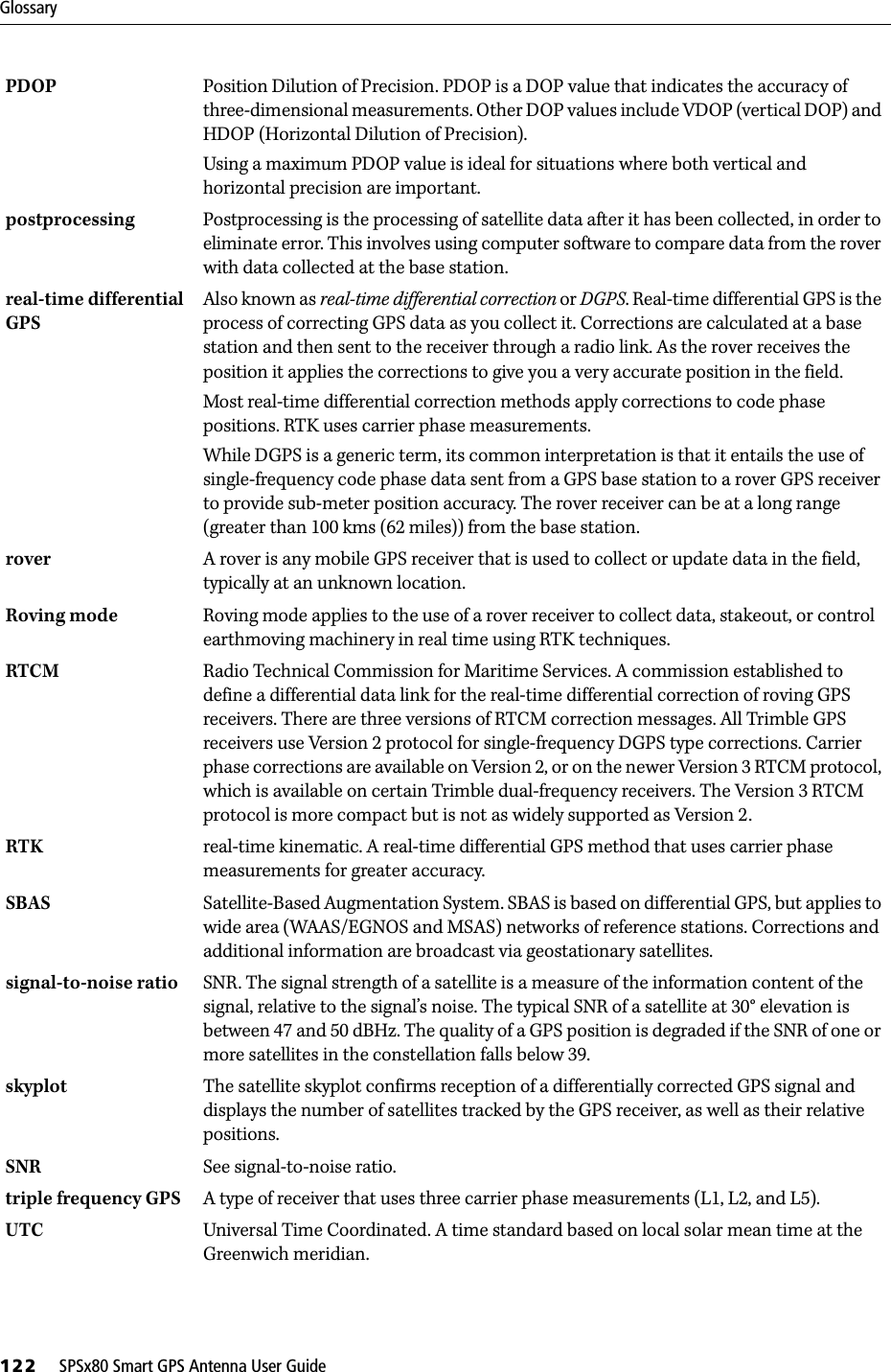 Glossary122     SPSx80 Smart GPS Antenna User GuidePDOP  Position Dilution of Precision. PDOP is a DOP value that indicates the accuracy of three-dimensional measurements. Other DOP values include VDOP (vertical DOP) and HDOP (Horizontal Dilution of Precision).Using a maximum PDOP value is ideal for situations where both vertical and horizontal precision are important.postprocessing  Postprocessing is the processing of satellite data after it has been collected, in order to eliminate error. This involves using computer software to compare data from the rover with data collected at the base station.real-time differential GPS Also known as real-time differential correction or DGPS. Real-time differential GPS is the process of correcting GPS data as you collect it. Corrections are calculated at a base station and then sent to the receiver through a radio link. As the rover receives the position it applies the corrections to give you a very accurate position in the field.Most real-time differential correction methods apply corrections to code phase positions. RTK uses carrier phase measurements.While DGPS is a generic term, its common interpretation is that it entails the use of single-frequency code phase data sent from a GPS base station to a rover GPS receiver to provide sub-meter position accuracy. The rover receiver can be at a long range (greater than 100 kms (62 miles)) from the base station.rover  A rover is any mobile GPS receiver that is used to collect or update data in the field, typically at an unknown location. Roving mode Roving mode applies to the use of a rover receiver to collect data, stakeout, or control earthmoving machinery in real time using RTK techniques.RTCM  Radio Technical Commission for Maritime Services. A commission established to define a differential data link for the real-time differential correction of roving GPS receivers. There are three versions of RTCM correction messages. All Trimble GPS receivers use Version 2 protocol for single-frequency DGPS type corrections. Carrier phase corrections are available on Version 2, or on the newer Version 3 RTCM protocol, which is available on certain Trimble dual-frequency receivers. The Version 3 RTCM protocol is more compact but is not as widely supported as Version 2.RTK real-time kinematic. A real-time differential GPS method that uses carrier phase measurements for greater accuracy.SBAS Satellite-Based Augmentation System. SBAS is based on differential GPS, but applies to wide area (WAAS/EGNOS and MSAS) networks of reference stations. Corrections and additional information are broadcast via geostationary satellites. signal-to-noise ratio SNR. The signal strength of a satellite is a measure of the information content of the signal, relative to the signal’s noise. The typical SNR of a satellite at 30° elevation is between 47 and 50 dBHz. The quality of a GPS position is degraded if the SNR of one or more satellites in the constellation falls below 39.skyplot The satellite skyplot confirms reception of a differentially corrected GPS signal and displays the number of satellites tracked by the GPS receiver, as well as their relative positions.SNR See signal-to-noise ratio.triple frequency GPS A type of receiver that uses three carrier phase measurements (L1, L2, and L5).UTC Universal Time Coordinated. A time standard based on local solar mean time at the Greenwich meridian. 