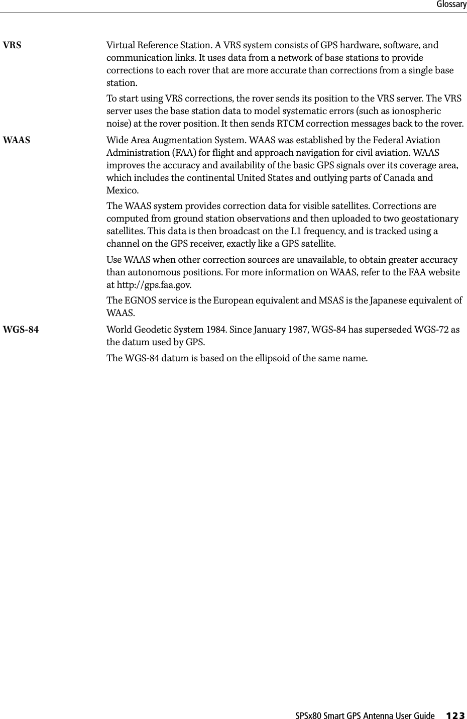 SPSx80 Smart GPS Antenna User Guide     123GlossaryVRS Virtual Reference Station. A VRS system consists of GPS hardware, software, and communication links. It uses data from a network of base stations to provide corrections to each rover that are more accurate than corrections from a single base station.To start using VRS corrections, the rover sends its position to the VRS server. The VRS server uses the base station data to model systematic errors (such as ionospheric noise) at the rover position. It then sends RTCM correction messages back to the rover.WAAS Wide Area Augmentation System. WAAS was established by the Federal Aviation Administration (FAA) for flight and approach navigation for civil aviation. WAAS improves the accuracy and availability of the basic GPS signals over its coverage area, which includes the continental United States and outlying parts of Canada and Mexico.The WAAS system provides correction data for visible satellites. Corrections are computed from ground station observations and then uploaded to two geostationary satellites. This data is then broadcast on the L1 frequency, and is tracked using a channel on the GPS receiver, exactly like a GPS satellite.Use WAAS when other correction sources are unavailable, to obtain greater accuracy than autonomous positions. For more information on WAAS, refer to the FAA website at http://gps.faa.gov.The EGNOS service is the European equivalent and MSAS is the Japanese equivalent of WAAS. WGS-84  World Geodetic System 1984. Since January 1987, WGS-84 has superseded WGS-72 as the datum used by GPS.The WGS-84 datum is based on the ellipsoid of the same name.