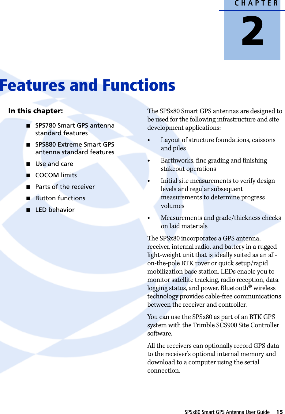 CHAPTER2SPSx80 Smart GPS Antenna User Guide     15Features and Functions 2In this chapter:QSPS780 Smart GPS antenna standard featuresQSPS880 Extreme Smart GPS antenna standard featuresQUse and careQCOCOM limitsQParts of the receiverQButton functionsQLED behaviorThe SPSx80 Smart GPS antennas are designed to be used for the following infrastructure and site development applications:•Layout of structure foundations, caissons and piles•Earthworks, fine grading and finishing stakeout operations•Initial site measurements to verify design levels and regular subsequent measurements to determine progress volumes•Measurements and grade/thickness checks on laid materialsThe SPSx80 incorporates a GPS antenna, receiver, internal radio, and battery in a rugged light-weight unit that is ideally suited as an all-on-the-pole RTK rover or quick setup/rapid mobilization base station. LEDs enable you to monitor satellite tracking, radio reception, data logging status, and power. Bluetooth® wireless technology provides cable-free communications between the receiver and controller. You can use the SPSx80 as part of an RTK GPS system with the Trimble SCS900 Site Controller software.All the receivers can optionally record GPS data to the receiver’s optional internal memory and download to a computer using the serial connection.