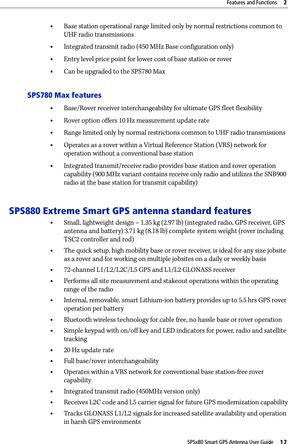 SPSx80 Smart GPS Antenna User Guide     17Features and Functions     2•Base station operational range limited only by normal restrictions common to UHF radio transmissions•Integrated transmit radio (450 MHz Base configuration only)•Entry level price point for lower cost of base station or rover•Can be upgraded to the SPS780 MaxSPS780 Max features•Base/Rover receiver interchangeability for ultimate GPS fleet flexibility•Rover option offers 10 Hz measurement update rate•Range limited only by normal restrictions common to UHF radio transmissions•Operates as a rover within a Virtual Reference Station (VRS) network for operation without a conventional base station •Integrated transmit/receive radio provides base station and rover operation capability (900 MHz variant contains receive only radio and utilizes the SNB900 radio at the base station for transmit capability) SPS880 Extreme Smart GPS antenna standard features•Small, lightweight design – 1.35 kg (2.97 lb) (integrated radio, GPS receiver, GPS antenna and battery) 3.71 kg (8.18 lb) complete system weight (rover including TSC2 controller and rod)•The quick setup, high mobility base or rover receiver, is ideal for any size jobsite as a rover and for working on multiple jobsites on a daily or weekly basis•72-channel L1/L2/L2C/L5 GPS and L1/L2 GLONASS receiver•Performs all site measurement and stakeout operations within the operating range of the radio•Internal, removable, smart Lithium-ion battery provides up to 5.5 hrs GPS rover operation per battery •Bluetooth wireless technology for cable free, no hassle base or rover operation•Simple keypad with on/off key and LED indicators for power, radio and satellite tracking•20 Hz update rate•Full base/rover interchangeability•Operates within a VRS network for conventional base station-free rover capability•Integrated transmit radio (450MHz version only)•Receives L2C code and L5 carrier signal for future GPS modernization capability•Tracks GLONASS L1/L2 signals for increased satellite availability and operation in harsh GPS environments