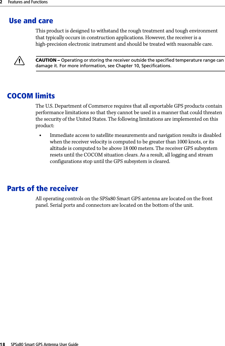 2     Features and Functions18     SPSx80 Smart GPS Antenna User Guide Use and careThis product is designed to withstand the rough treatment and tough environment that typically occurs in construction applications. However, the receiver is a high-precision electronic instrument and should be treated with reasonable care.CCAUTION – Operating or storing the receiver outside the specified temperature range can damage it. For more information, see Chapter 10, Specifications.COCOM limitsThe U.S. Department of Commerce requires that all exportable GPS products contain performance limitations so that they cannot be used in a manner that could threaten the security of the United States. The following limitations are implemented on this product:•Immediate access to satellite measurements and navigation results is disabled when the receiver velocity is computed to be greater than 1000 knots, or its altitude is computed to be above 18 000 meters. The receiver GPS subsystem resets until the COCOM situation clears. As a result, all logging and stream configurations stop until the GPS subsystem is cleared. Parts of the receiverAll operating controls on the SPSx80 Smart GPS antenna are located on the front panel. Serial ports and connectors are located on the bottom of the unit.