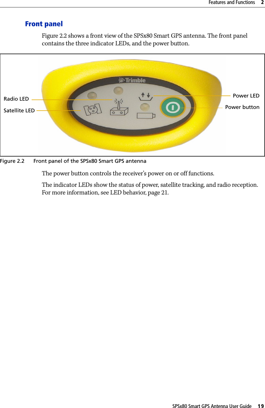 SPSx80 Smart GPS Antenna User Guide     19Features and Functions     2Front panelFigure 2.2 shows a front view of the SPSx80 Smart GPS antenna. The front panel contains the three indicator LEDs, and the power button.Figure 2.2 Front panel of the SPSx80 Smart GPS antennaThe power button controls the receiver’s power on or off functions.The indicator LEDs show the status of power, satellite tracking, and radio reception. For more information, see LED behavior, page 21.Satellite LEDRadio LED Power LEDPower button