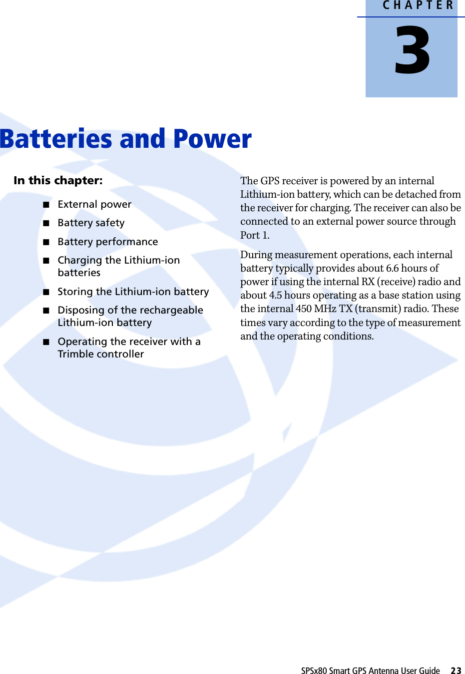 CHAPTER3SPSx80 Smart GPS Antenna User Guide     23Batteries and Power 3In this chapter:QExternal powerQBattery safetyQBattery performanceQCharging the Lithium-ion batteriesQStoring the Lithium-ion batteryQDisposing of the rechargeable Lithium-ion batteryQOperating the receiver with a Trimble controllerThe GPS receiver is powered by an internal Lithium-ion battery, which can be detached from the receiver for charging. The receiver can also be connected to an external power source through Port 1.During measurement operations, each internal battery typically provides about 6.6 hours of power if using the internal RX (receive) radio and about 4.5 hours operating as a base station using the internal 450 MHz TX (transmit) radio. These times vary according to the type of measurement and the operating conditions. 